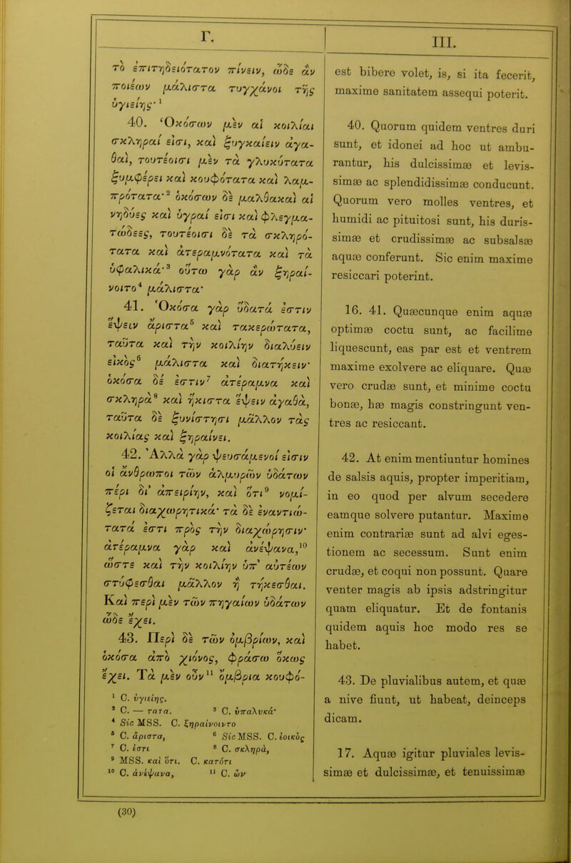 Γ. TO ΒΤΓίτ-η^ειότατον ttÎusiv, ωδε au TTQiBtou ιχάΧισ-τα τυγχάνοι τ% ΰγιείτις' ^ 40. Όκόσ-ων fxh αϊ κο/λ/α/ σ-κληρα/ είσ-/, καΐ ξυγκαίειν αγα- θά), τουτεοκΓΐ μ,εν τα γλυκύτατα ξυμ,φερει κα) κουφότατα κα) Καμ.- ττροτατα·^ οκό<Γων δε (χαλύακα) αϊ νη^υες και υγραί ε](Γΐ κα) φ7^εγ[χα- τώδεε^, τουτεοκτι δε τα (τκληρο'- τατα κα) άτεραμνότατα κα) τα υφαλικά·^ ουτω γαρ αν ξ-ηραί- νοιτο* μ,αΚκΓτα' 41. ΌκοΌ-α γαρ υοατά εσ-τιν εψειν αρισ-τα^ κα) τακερώτατα, ταύτα κα) τψ κοι'λίψ δ<αλύε/ν είκος^ μαΚκττα κα) ^ιατηκειν' οκόσα δε' εστιν'^ άτεραμνα κα) σκΧΎΐρά^ κα) ηκκττα ειπείν άγαθα, ταύτα δε ξυνίστ-ησι μάλλον τάξ κοιλίας κα) ^-ηραίνει. 42. Άλλα γαρ -^ευσ-άμενοί ε\(Γΐν οι άνθρωποι των αλμυρών υδάτων ττερι δι' άττειρίην, κα) οτι^ νομί- ζεται Ιιαχωρτιτικά' τα δε εναντιώ- τατά ε(Γτι ττρος τψ ^ιαχώρ-ησ-ιν' άτεραμνα γαρ κα) άνε'ψανα,'^' ωστε κα) την κοιλίην υττ αυτεων (Γτυφεσ-θαι μάλλον rj τηκεσ-θαι. Κα} ττερ) μεν των ττ-ηγαίων υδάτων ωόε εχει. 43. Περ) δ^ των ομβρίων, κ α) οκό(Γα άτΓΟ χιόνος, φρά(τω οκως ep^c/. Τα μεν ούν^^ ομβρια κουφό- ' C. νγίείηζ. * Ο. — τατα. ' Ο. νπαλνκά' * Sic MSS. C. ζηραίνοιντο * C. άριστα, ^ Sic MSS. C. έοικός ' C.ίστι 8 Q σκληρά, ' MSS. και on. C. κατόη ·» C. άνίφανα, «' C. ών 111. est bibero volet, is, si ita fecerit, maxime sanitatem assequi poterit. 40. Quorum quidem ventres duri sunt, et idonei ad hoc ut ambu- rantur, his dulcissimae et levis- simae ac splendidissimse conducunt. Quorum vero molles ventres, et humidi ac pituitosi sunt, his duris- simœ et crudissimse ac subsalsse aquae conferunt. Sic enim maxime resiccari poterint. 16. 41. Quaecunque enim aquee optimse coctu sunt, ac facilime liquescuntj eas par est et ventrem maxime exolvere ac eliquare. Qnsd vero cruda3 sunt, et minime coctu bona3, hse magis constringunt ven- tres ac resiccant. 42. At enim mentiuntur homines de saisis aquis, propter imperitiam, in eo quod per alvum secedere eamque solvere putantur. Maxime enim contrarias sunt ad alvi eges- tionem ac secessum. Sunt enim cruda3, et coqui non possunt. Quare venter magis ab ipsis adstringitur quam eliquatur. Et de fontanis quidem aquis hoc modo res se habet. 43. De pluvialibus autem, et quœ a nive fiunt, ut habeat, deinceps dicam. 17. Aquœ igitar pluviales levis- simaa et dulcissiraœ, et tenuissimas