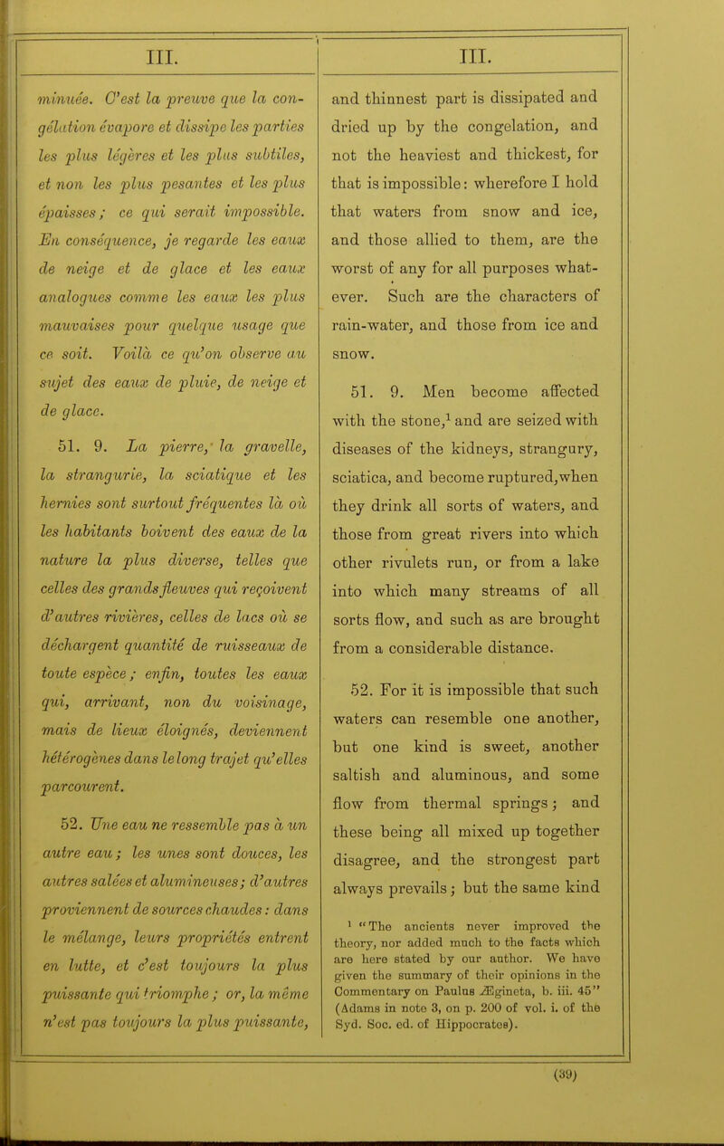 minuée. C'est la preuve que la con- gélation évapore et dissipe les parties les plus légères et les plus subtiles, et non les plus pesantes et les plus épaisses; ce qui serait impossible. En conséquence, je regarde les eaux de neige et de glace et les eaux analogues comme les eaux les plus mauvaises pour quelque usage que ce soit. Voilà ce qu'on observe a.u sujet des eaux de pluie, de neige et de glace. 51. 9. La pierre,' la gravelle, la strangurie, la sciatique et les hernies sont surtout fréquentes là où les habitants boivent des eaux de la nature la plus diverse, telles que celles des grands fleuves qui reçoivent d'autres rivieres, celles de lacs où se déchargent quantité de ruisseaux de toute espèce ; enfin, toutes les eaux qui, arrivant, non du voisinage, mais de lieux éloignés, deviennent hétérogènes dans lelong trajet qu'elles parcourent. 52. Une eau ne ressemble pas à un autre eau ; les unes sont douces, les autres salées et alumineuses; d'autres proviennent de sources chaudes : dans le mélange, leurs propriétés entrent en lutte, et c'est toujours la plus puissante qui triomphe ; or, la même n'est 'pas toujours la plus puissante. and tliinnest part is dissipated and dried up by the congelation, and not the heaviest and thickest, for that is impossible : wherefore I hold that waters from snow and ice, and those allied to them, are the worst of any for all purposes what- ever. Such are the characters of rain-water, and those from ice and snow. 51. 9. Men become affected with the stone,^ and are seized with diseases of the kidneys, strangury, sciatica, and become ruptured,when they drink all sorts of waters, and those from great rivers into which other rivulets run, or from a lake into which many streams of all sorts flow, and such as are brought from a considerable distance. 52. For it is impossible that such waters can resemble one another, but one kind is sweet, another saltish and aluminous, and some flow from thermal springs ; and these being all mixed up together disagree, and the strongest part always prevails ; but the same kind ^ The ancients never improved tlie theory, nor added ranch to the facts which are here stated by our author. We have given the summary of their opinions in the Commentary on Paulns ^gincta, b. iii. 45 (Adams in note 3, on p. 200 of vol. i. of the Syd. Soc. ed. of Hippocrates).
