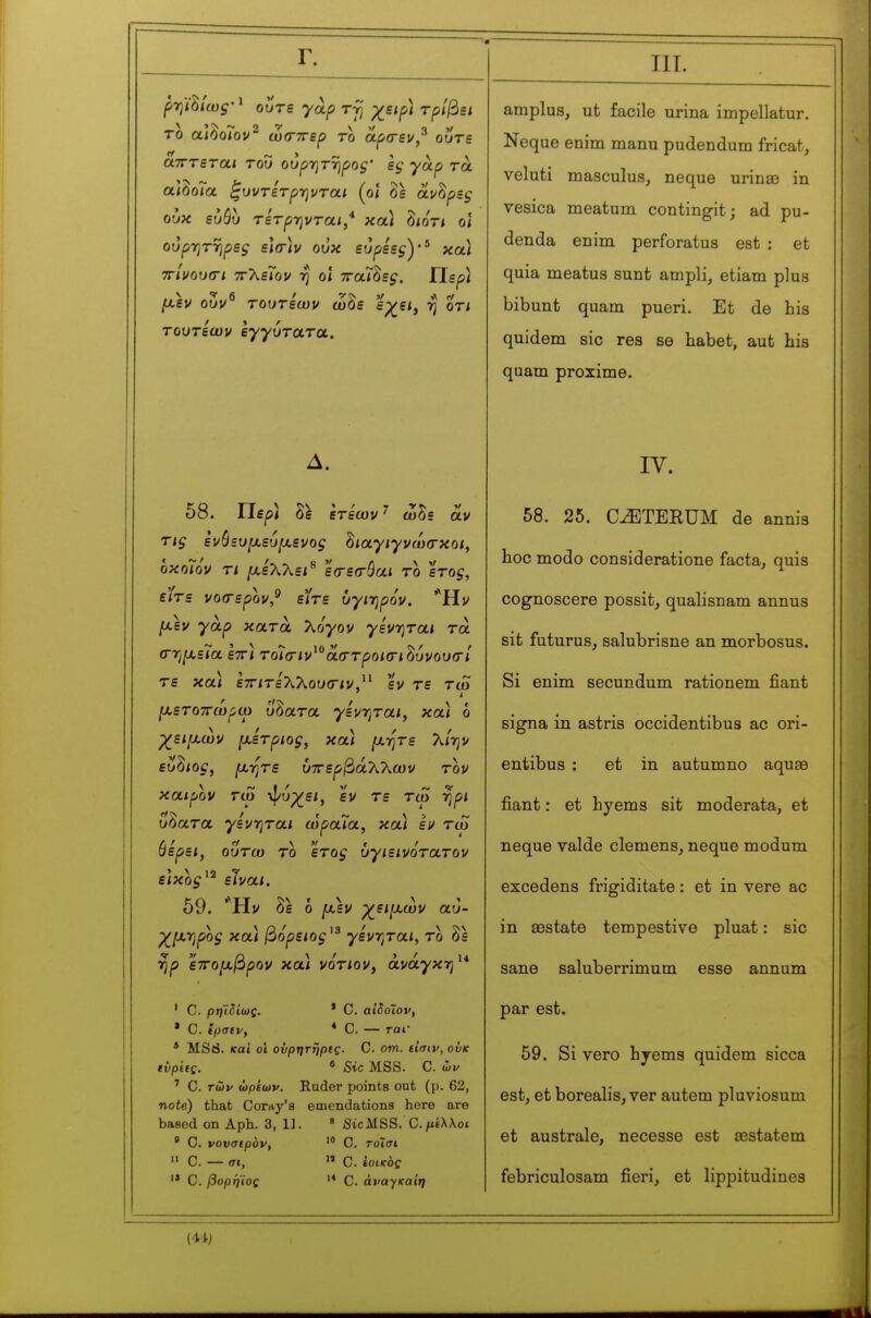 Γ. ρψ^ίωζ'^ ουτε γαρ ttJ χειρ) τρίβει το αΐδοΓον^ ωσ-ττερ το αρσ-εν,^ ουτε ατΓτεται του ουρ-ητηρος ες γάρ τα αΙδοΓα ^υντετρΎ)νται (ο< δε άνδρες ουκ ευόυ τετρ-ηνται,* και δίοτί οϊ ουρ-ητΎίρες ε](Γ)ν ουκ ευρεες)·^ κα) ττίνουσι ττλεΓον η ο\ τταΊ^ες. ΓΙερ) μεν ουν^ τουτεων ώδε '^χει^ η οτι τουτεων εγγύτατα. Δ. 58. Περί δ^ε ετεων ^ ώδε αν τις ενόευιχευιχενος ^ιαγιγνωσκοι, οκοϊόν τι /Λε'λλεί^ εσ-εσ-όαί το ετος, είτε νοίτερον,^ είτε υγι-ηρόν. 'Ήν /λεν γαρ κατά Τ^όγον γενηται τα (ΓΎιμεϊα εττΐ τοίσ-ιν^^αστροκτι^υνουσί τε και εττιτεΤΟ^ουσ-ιν.^^ εν τε τώ [χετοττωρω ύδατα γενηται, κα) ό χ^ειμών μέτριος, κα\ μ-ητε λ/ην ευ^ιος, μήτε ύττερβάλλων τον καιρόν τω ·φυχ^ει, εν τε τω ηρι ύδατα γενηται ωραΊα, κα) εν τω (ίερει, ουτω το 'ετος ΰγιεινότατον είκος^^ είναι. 59. 'Hj/ δε ό μ\ν χ^ειμων αυ- χμηρός κα) βόρειος γενηται, το δε rjp ετΓομβρον κα) νοτιον, ανάγκη^* * C. αίδοΐον, * C. — rat- ' C. ρηιδίως, * C. ίρσίν, * MSd. καί οΊ ούρητηρΐς. C. οπι. tiaiv, ονκ tvpieç. β Sic MSS. C. ών ' C. των ώριων. Eader points out (p. 62, note) that Coray's emendations here are based on Aph. 3, 1]. « SicMSS. Ο.^έλλοι ' C. vovatpov, C. τοΐσι » 0. — σι,  C. ίοίκος '* C. βορή'ίος C. ôvayffa/»; III. amplus, ut facile urina impellatur. Neque enim manu pudendum fricat, veluti masculus, neque urinse in vesica meatum contingit ; ad pu- denda enim perforatus est : et quia meatus sunt ampli^ etiam plus bibunt quam pueri. Et de bis quidem sic res se habet, aut his quam proximo. IV. 58. 25. C^TERUM de annis boc modo consideratione facta, quis cognoscere possit, qualisnam annus sit futurus, salubrisne an morbosus. Si enim secundum rationem fiant signa in astris occidentibus ac ori- entibus : et in autumno aquaa fiant : et hyems sit moderata, et neque valde clemens, neque modum excédons frigiditate : et in vere ac in aostate tempestive pluat : sic sane saluberrimum esse annum par est. 59. Si vero hjems quidem sicca est, et borealis, ver autem pluviosum et australe, necesse est œstatem febriculosam fieri, et lippitudines