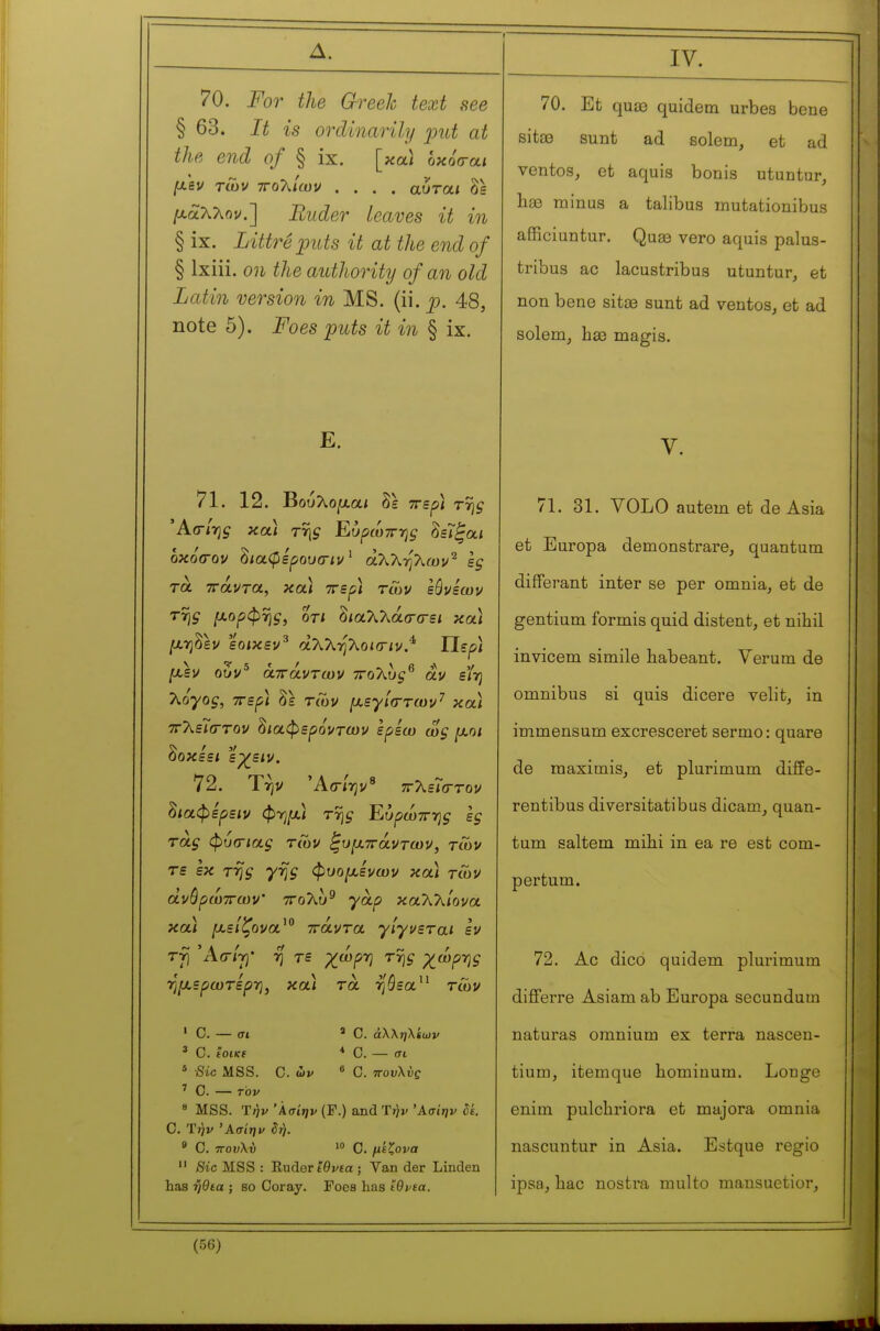 Δ. 70. For the Greek text see § 63. It is ordinarily put at the end of § ix. [καΐ όκοσ-αί /λ'εν των τΓολ/ων .... αυτα,ι Ss [χαλλον.~\ Ruder Leaves it in § ix. Littreiouts it at the end of § Ixiii. on the authority of an old Latin version in MS. (ii. p. 48, note 5). Foes puts it in § ix. E. 71. 12. Βούλθ|αα/ δε ττερ) τ% οκόσ-ον δ/αφΙρου(Γ/ν ' άτ^Τ^-ηΤ^ων^ sg τα ττάντα, και ττε^ί των εόνεων ΤΎ]ς /χορφ%, 0T/ δ/αλλάσ-σ-ε* και ^ηδεν εοικεν^ dXkrfkoiiTiv.^ Περ/ /^εν ο5ν^ άττάντίον ττοΧυς^ αν είτ] Τζόγος, TTSf] δε τΛν ιχεγ'κττων'^ κ α/ χλεΓ(Γτον διαφερόντων ερεω ως ^οι δι ν οκεε/ ερ^ειν». δχαφερειν φη/Αί τη^ Ευρώττ-ης ες τας φύίΓίας τών ^υμττάντων, των τε εκ τη^ 7% φυο^ε'νων κα/ τών άνόρώττων' ττολύ^ yà/î καλλ/ονα κα/ μείζονα^^ πάντα γίγνεται εν ΤΎ) 'Acr/T)* η τε χ^ωρτ] της χ^ώρης ημ,ερωτερ-η, κα/ τα ηάεα τών ' C. — σ» ' C. άλλ;;λίων ' C. £Oi(cf * Ο. — σι * Sic MSS. C. ών 6 C. πουλύς ' C. — τον 8 MSS. T/ji/ 'Àat'jjv (F.) and Ύήν Άσΐην dé. C. T^j/ Άσίηι^ ζή. 9 C. τΓοιΑύ '» Ο. ;u£?ora  Sic MSS : Ruder ίθι^εα ; Van der Linden has ηθεα ; so Coray. Foes has tOvta. (56) IV. 70. Et quae quidem urbea bene sitœ sunt ad solem, et ad ventos^ et aquis bonis utuntur, 1ΐ33 minus a talibus inutationibus afficiuntur. Quœ vero aquis palus- tribus ac lacustribus utuntur, et non bene sitae sunt ad ventos, et ad solem, bse magis. V. 71. 31. VOLO autem et de Asia et Europa demonstrare, quantum différant inter se per omnia, et de gentium formis quid distent, et nihil invicem simile habeant. Yerum de omnibus si quis dicere velit, in immensum excresceret sermo : quare de maximis, et plurimum diffe- rentibus diversitatibus dicam, quan- tum saltem mibi in ea re est com- pertum. 72. Ac dico quidem plurimum differre Asiam ab Europa secundum naturas omnium ex terra nasceu- tium, itemque hominum. Longe enim pulchriora et majora omnia nascuntur in Asia. Estque regio ipsa, hac nostra multo mansuetior.