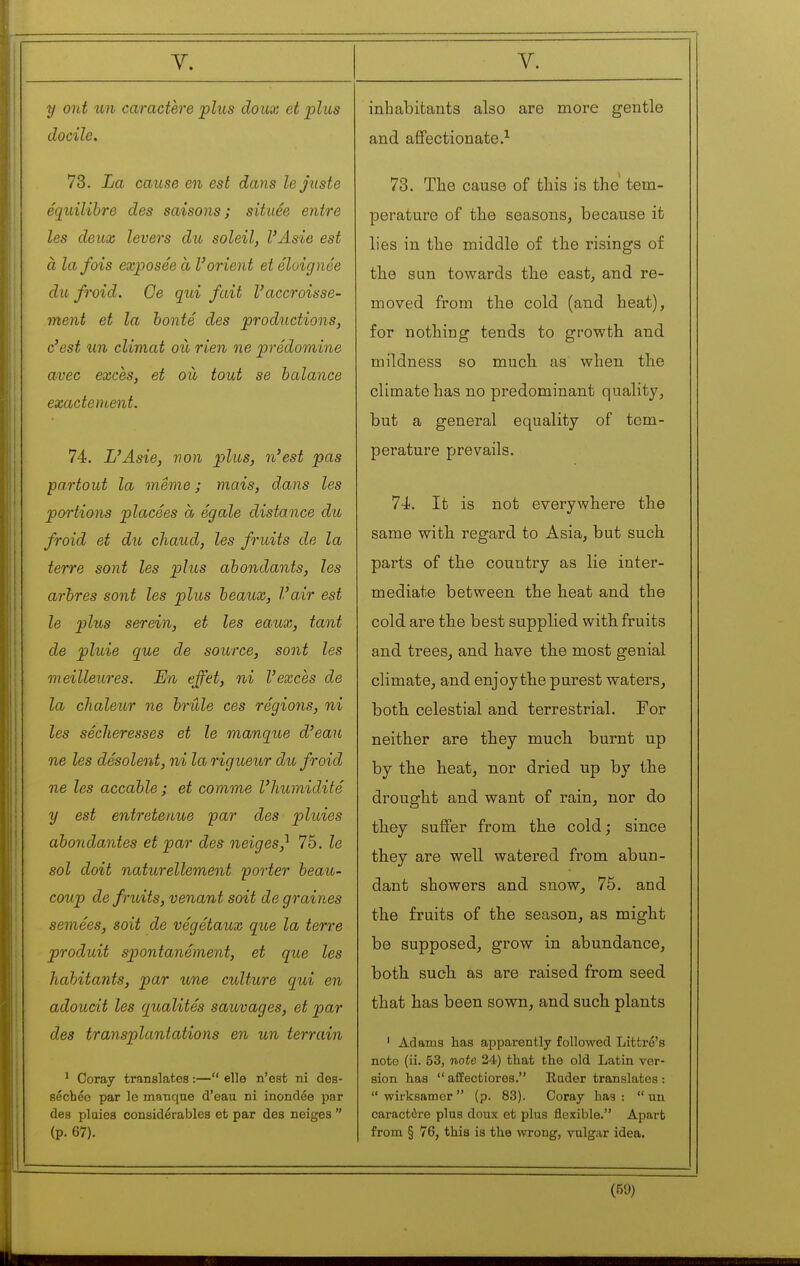 y Old un caractère plus doux et plus docile. 73. La cause en est dans le juste équilibre des saisons; située entre les deux levers du soleil, l'Asie est à la fois exposée à l'orient et éloignée du froid. Ce qui fait l'accroisse- ment et la bonté des productions, c'est un climat où rien ne prédomine avec excès, et où tout se balance exactement. 74. L'Asie, von plus, n'est pas partout la même ; mais, dans les portians placées à égale distance du froid et du, chaud, les fruits de la terre sont les plus abondants, les arbres sont les plus beaux, l'a.ir est le plus serein, et les eaux, tant de pluie que de source, sont les meilleures. En effet, ni l'excès de la chaleur ne brûle ces régions, ni les sécheresses et le manque d'eau ne les désolent, ni la rigueur du froid ne les accable; et comme l'humidité y est entretenue par des pluies abondantes et par des neiges^ 75. le sol doit naturellement porter beau- coup de fruits, venant soit de graines semées, soit de végétaux que la terre produit spontanément, et que les habitants, par une culture qui en adoucit les qualités sauvages, et par des transplantations en un terrain ' Coray translates :— elle n'est ni des- séchée par le manque d'eau ni inondée par des plaies considérables et par des neiges  (p. 67). inhabitants also are more gentle and affectionate.^ 73. The cause of this is the' tem- perature of the seasons, because it lies in the middle of the risings of the sun towards tbe east, and re- moved from the cold (and heat), for nothing tends to growth and mildness so much as when the climate has no predominant quality, but a general equality of tem- perature prevails. 74. It is not everywhere the same with regard to Asia, but such parts of the country as lie inter- mediate between the heat and the cold are the best supplied with fruits and trees, and have the most genial climate, and enjoy the purest waters, both celestial and terrestrial. For neither are they much burnt up by the heat, nor dried up by the drought and want of rain, nor do they suffer from the cold ; since they are well watered from abun- dant showers and snow, 75. and the fruits of the season, as might be supposed, grow in abundance, both such as are raised from seed that has been sown, and such plants ' Adams has apparently followed Littré's note (ii. 53, note 24) that the old Latin ver- sion has  affectiores. Rader translates :  wirksamor  (p. 83). Coray has :  un caractère plus doux et plus flexible. Apart from § 76, this is the wrong, vulgar idea.