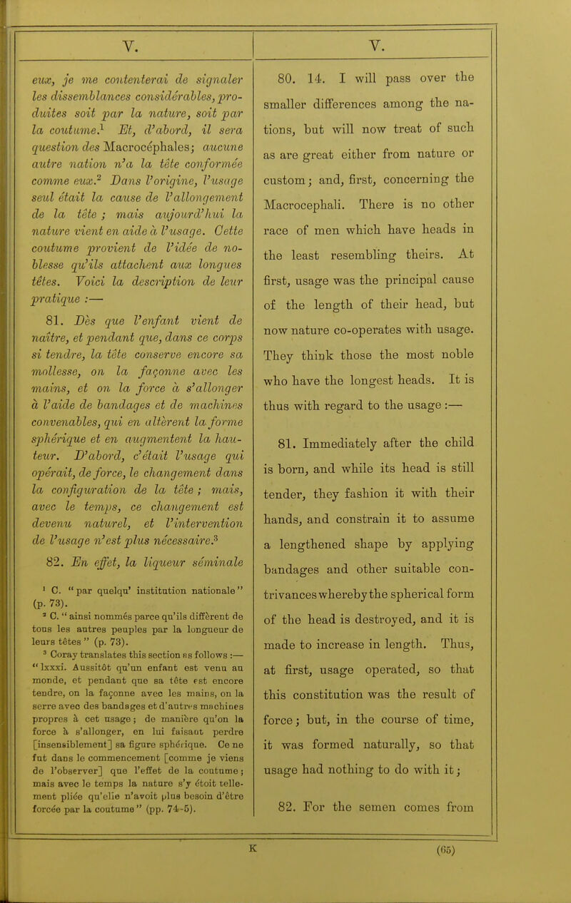 eux, je me contenterai de signaler les dissemblances considerables, pro- duites soit par la nature, soit par la coutume} M, d'abord, il sera question des Macrocépliales; aucune autre nation n'a la tête conformée comme eux.^ Dans l'origine, l'usage seul était la cause de l'allongement de la tête ; mais aujourd'hui la nature vient en aide à l'usage. Oette coutume provient de l'idée de no- blesse qu'ils attachent aux longues têtes. Voici la description de leur pratique :— 81. Oes que l'enfant vient de naître, et pendant que, dans ce corps si tendre, la tête conserve encore sa mollesse, on la façonne avec les mains, et on la force à s'allonger à l'aide de bandages et de machines convenables, qui en altèrent la forme sphérique et en augmentent la hau- teur. D'abord, c'était l'usage qui opérait, de force, le changement dans la configuration de la tête ; mais, avec le temps, ce changement est devenu naturel, et l'intervention de l'usage n'est plus nécessaire.^ 82. En effet, la liqueur séminale ' C. par qiaelqu' institntion nationale (p. 73). ' G.  ainsi nommés parce qn'ils diffèrent de tons les antres peuples par la longueur de leurs têtes  (p. 73). ^ Coray translates this section hs follows :—  Ixxxi. Aussitôt qu'un enfant est venu au monde, et pendant que sa tête pst encore tendre, on la façonne avec les mains, on la serre avec des bandages et d'autrt-s machines propres à cet usage ; de manière qu'on la force à s'allonger, en lui faisaut perdre [insensiblement] sa figure sphéi ique. Ce ne fut dans le commencement [comme je viens de l'observer] que l'effet de la coutume ; mais avec le temps la nature s'y étoit telle- ment pliée qu'elle n'avoit μΐηβ besoin d'être forcée par la coutume (pp. 74i-5). 80. 14. I will pass over the smaller differences among the na- tions, but will now treat of such as are great either from nature or custom; and, first, concerning the Macrocephali. There is no other race of men which have heads in the least resembling theirs. At first, usage was the principal cause of the length of their head, but now nature co-operates with usage. They think those the most noble who have the longest heads. It is thus with regard to the usage :— 81. Immediately after the child is born, and while its head is still tender, they fashion it with their hands, and constrain it to assume a lengthened shape by applying bandages and other suitable con- trivances whereby the spherical form of the head is destroyed, and it is made to increase in length. Thus, at first, usage operated, so that this constitution was the result of force; but, in the course of time, it was formed naturally, so that usage had nothing to do with it; 82. For the semen comes from