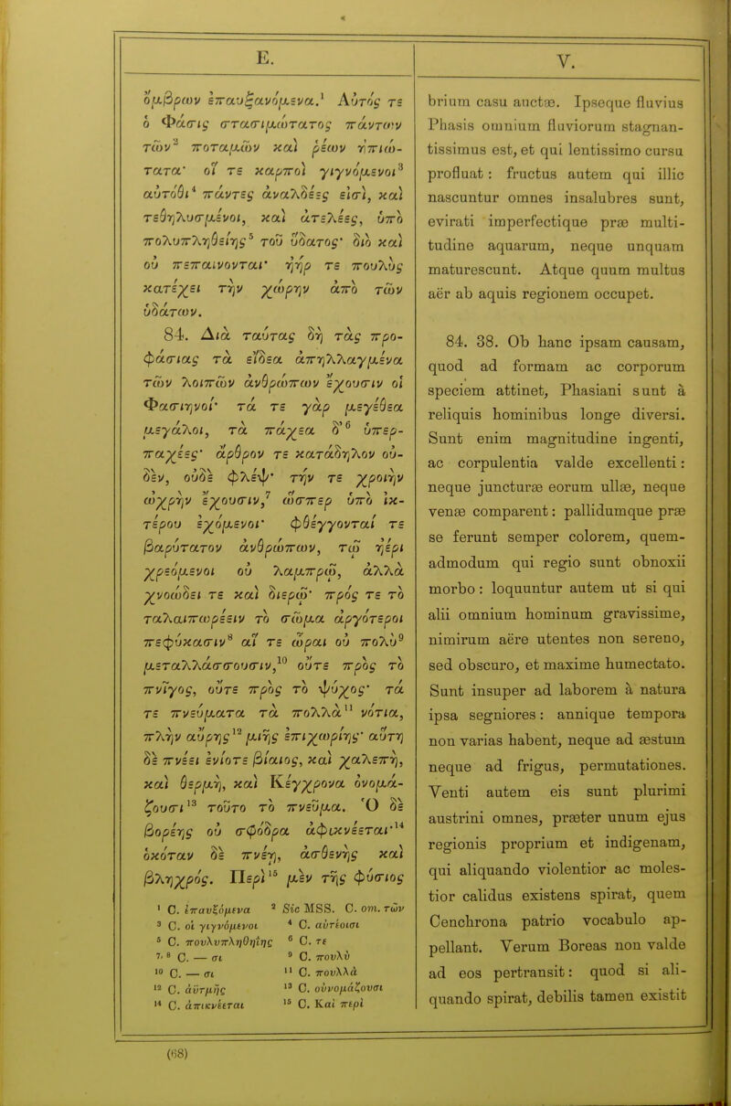 Ε. 0[χβιρων ε7Γαυξανό[ΧΒνα.^ Αυτός τε ό Φά(Γΐς (Γτα(ημ.ωτατοξ ττάντο^ν tCov^ ττοταμ,ών καί ρέων τητηω- τατοί' οί τε καρττο) γιγνό[χενοι^ αυτόθι* ττάντες άναλδε=^ εΐο), και τεάηλυσ-^χενοί, κα< άτεΧεες, υττο ΤΓολυττληόε/ηί ^ του ΰδατο^' δίο και ου πετταινονταΐ' -η-ηρ τε ττουΤώς κατε-χει την χ^ωρ-ην άττο των υδάτων. 84. Δια ταύτας δή τάς ττρο- φά(Γΐας τα ε'/δεα άττηλλαγ^αενα των Τ^οιττών άνθρώττων εγουσιν οι Φαιτίηνο/· τά τε yap ^.εγεθεα ίχεγά'λοι, τα τνάγεα δ'^ υττερ- τταχ^εες' άρθρον τε κατάδηλον ου- δέν, ούδε φλεψ· TTiv τε ^poirjV ωχ^ρ-ην εχ^ουίτιν, ωσχερ υττο ίκ- τερου ε^όξχενοΐ' φθεγγονταί τε βαρυτατον άνθρώττων, τω ηερι γ^ρεό^ενοι ου λα^ττρω, άλλα γνοω^ει τε κα) ^ιερω' ττρός τε το τα7\αΐ7τωρεειν το (τώ^χα αργότεροι ττεφυκαίτιν^ αί τε ώραι ου ττολύ^ μετα70^άσ(του<τιν^^ ουτε ττρος το ττνίγος, ουτε ττρος το ψύρ^ο^' τά τε ττνευμ,ατα τα ττολλα νο'τία, ττλήν αυρης^'^ [χΐΎΐς ετηχ^ωρί-ης' αυτή δε ττνεει ενίοτε βίαιος, και ρ^αλεττη, καί θερμ-η, κα) Κ,εγχ^ρονα όνο[χά- ζου<Γΐ^^ τούτο το ττ^ευ^αα. Ό δε βορε-ης ου (τφο'δρα άφικνεετα<·'* οκόταν δε ττνετ], ασθεν-ης κα) βλ-ηχρός. Περ/'^ [χεν της φίκΓίος ' C. ίπαυξόμενα Sic MSS. C. om. των 3 C. οί γιγνόμίνοι * C. αύτέοισι 5 C. πουλνττληΟηΐης ^ G. τε 7, 8 Q _ j( 9 0. ,Γουλίι 10 c. — σι  C. τΓΟυλλά '2 C. άϋτμής C. οΰνομάζουσι '* C. άτΓίκνίΕΤ-αι C. Καί πίρι briura casu aucta3. Ipseque fluvius Phasis omnium fluviorum stag-nan- tissimus est, et qui lentissimo cursu profluat : fructus autem qui illic nascuntur omnes insalubres sunt, evirati imperfectique pra3 multi- tudine aquarum, neque unquam maturescunt. Atque quum raultus aër ab aquis regionem occupet. 84. 38. Ob liane ipsam causam, quod ad formam ac corporum speciem attinet, Phasiani sunt à reliquis hominibus longe diversi. Sunt enim magnitudine ingenti, ac corpulentia valde excellenti : neque juncturee eorum ullae, neque venss comparent : pallidumque prae se ferunt semper colorem, quem- admodum qui regio sunt obnoxii morbo : loquuntur autem ut si qui alii omnium hominum gravissime, nimirum aëre utentes non sereno, sed obscure, et maxime humectato. Sunt insuper ad laborem à natura ipsa segniores : annique tempera non varias habent, neque ad sestum neque ad frigus, permutationes. Yenti autem eis sunt plurimi austrini omnes, preeter unum ejus regionis proprium et indigenam, qui aliquando violentior ac moles- tior calidus existens spirat, quem Cencbrona patrio vocabulo ap- pellant. Verum Boreas non valde ad eos pertransit: quod si ali- quando spirat, debilis tamen existit («8)