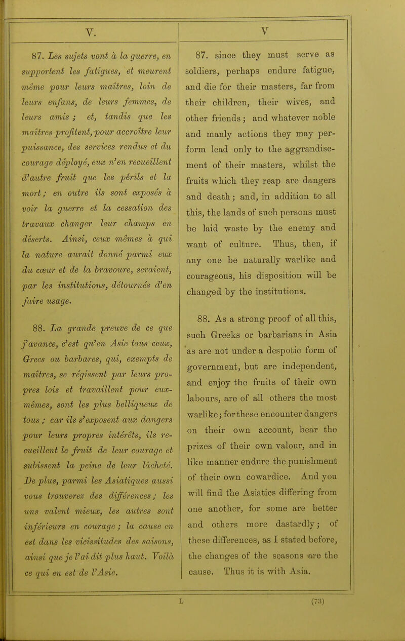 87. Les sujets vont à la guerre, en supportent les fatigues, et meurent même pour leurs maîtres, loin de leurs enfans, de leurs femmes, de leurs amis ; et, tandis que les maîtres profitent, pour accroître leur puissance, des services rendus et du courage déployé, eux n'en recueillent d'autre fruit que les périls et la mort; en outre ils sont exposés à voir la guerre et la cessation des travaux changer leur champs en déserts. Ainsi, ceux mêmes à qui la nature aurait donné parmi eux du cœur et de la bravoure, seraient, par les institutioois, détournés d'en faire usage. 88. La grande preuve de ce que f avance, c'est qu'en Asie tous ceux, Ch'ecs ou barbares, qui, exempts de maîtres, se régissent par leurs pro- pres lois et travaillent pour eux- mêmes, sont les plus belliqueux de tous ; car ils s'exposent aux dangers pour leurs propres intérêts, ils re- cueillent le fruit de leur courage et subissent la peine de leur lâcheté. De plus, parmi les Asiatiques aussi vous trouverez des différences; les uns valent mieux, les autres sont inférieurs en courage ; la cause en est dans les vicissitudes des saisons, ainsi que je l'ai dit plus haut. Voilà ce qui en est de l'Asie. 87. since they must serve as soldiers, perhaps endure fatigue, and die for their masters, far from their children, their wives, and other friends ; and whatever noble and manly actions they may per- form lead only to the aggrandise- ment of their masters, whilst the fruits which they reap are dangers and death ; and, in addition to all this, the lands of such persons must be laid waste by the enemy and want of culture. Thus, then, if any one be naturally warlike and courageous, his disposition will be changed by the institutions. 88. As a strong proof of all this, such Greeks or barbarians in Asia as are not under a despotic form of government, but are independent, and enjoy the fruits of their own labours, are of all others the most warlike; for these encounter dangers on their own account, bear the prizes of their own valour, and in like manner endure the punishment of their own cowardice. And you will find the Asiatics differing from one another, for some are better and others more dastardly ; of these differences, as I stated before, the changes of the seasons >are the cause. Thus it is with Asia. L (7=0