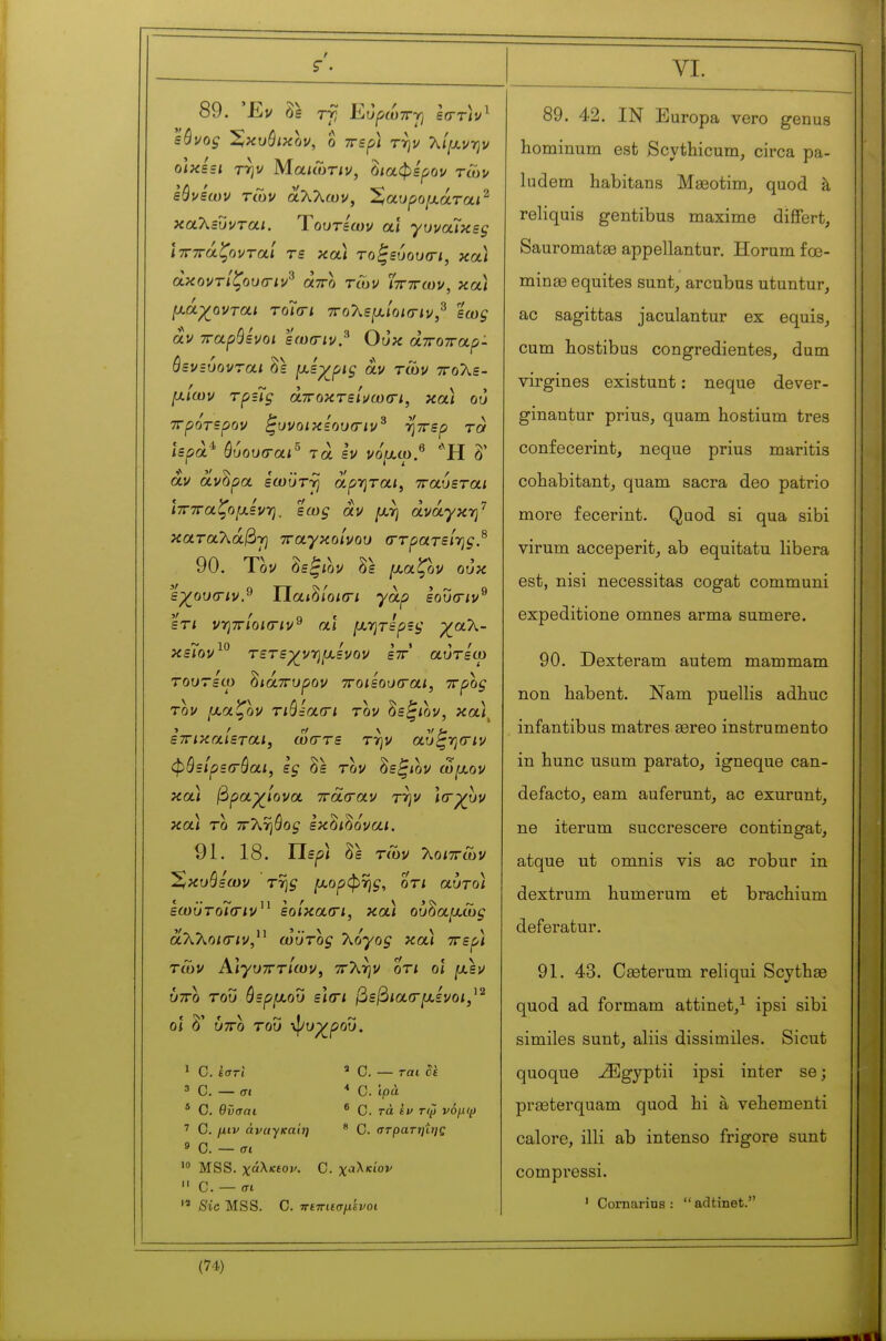 t VI. 89. Έν 1\ εόνος Χκυύικον, ο ττερ/ την 7\.ί[χνην οΙκε=ι την Μαιώτιν, δ/αφερον τών εύνεων των άλλων, Ζαυροιχάται^ καΧευνται. Ύουτεων αϊ γυναΊκες ϊτητάζονταί τε κοά τοξεόουσ-ι, κα) άκοντίζουσ-ιν^ άττο τών Στητών, και [χάχονται τοίσι 7Γο7^ε[χίοΐ(ην,^ εως αν παρθένοι εω(Γΐν.^ Ουκ àwowap- όενεύονται δε [^^εχρις αν των ττολε- fxiœv Tpzlg άττοκτείνωσ-ι, και ου ττρότερον ^υνοικεουσ-ιν^ ηττερ τα ΐερά^ όυουσ-αι^ τα εν νό^χω.^ δ' άν άνδρα εωϋτγ αρητα/, τταυεται ιπτταζομενη, εως αν μ,η ανάγκη^ καταΧάβ-τ] τταγκοίνου (ττρατεΐ-ης.^ 90. Τον δε^ίον δε [χαζον ουκ εχ_ου(Γΐν.^ ΐίαι^ίοκτι γαρ εουσ-ιν^ ετι νηττίοισιν^ αϊ μ/ητερες ρ^αλ- ~ 10 ' ■) t t r κειον τετε-χν-ημενον εττ αυτεω τουτείο ^ιάττυρον ττοιεουσαι, ττρος τον μ,αζον τώεα(Γΐ τον ^ε^ιον, κα)^ ετΓίκαίεται, ω(Γτε την αυ^ησιν φθείρεσ-όαι, ες δε τον δε^<ον co^aov κα) βραχ_ίονα ττασ-αν την Ισ-χυν κα) το ττ'Κηύος εκδιδονα*. 91. 18. ΙΤερ) δε των Τ^οιττών Έ/κυβεων της [χορφης, οτι αυτο) εωϋτο7(Γΐν^^ εοίκα(Γΐ, κα) ου^αμ,ώς αλλο/ίΤίν, ωϋτος Τζόγος κα) ττερ) των Αιγυπτίων, ττλήν οτι οϊ fxsv υπο του θερ/χου ε\(Γΐ βεβιαα-μ,ενοι,^^ οι δ' υτΓο του ψυρ^ροΰ. 1 C. ίστί ' C. — ται de 3 C. — σι * Ο. ίρά * Ο. θϋσαι ® C. τά ίΐ> τφ νόμψ 7 C. μιν άναγκαίη * C. στρατιμης 9 Ο. — σι MSS. χάλκεον. C. χαλκίον  C. — σι Sic MSS. C. πετΓΐΐσμίνοι 89. 42. IN Europa vero genus hominum est Scythicum, circa pa- ludem habitans Mœotim^ quod à reliquis gentibus maxime differfc, Sauromatae appellantur. Horum fœ- minœ équités sunt, arcubus utuntur, ac sagittas jaculantur ex equis, cum liostibus congredientes, dum virgines existant : neque dever- ginantur prius, quam hostium très confecerint, neque prius maritis cohabitant,, quam sacra deo patrio more fecerint. Quod si qua sibi virum acceperit, ab equitatu libera est, nisi nécessitas cogat communi expeditione omnes arma sumere. 90. Dexteram autem mammam non habent. Nam puellis adhuc infantibus matres asreo instrumente in hune usum parato, igneque can- defacto, earn auferunt, ac exurunt, ne iterum succrescere contingat, atque ut omnis vis ac robur in dextrum humerum et brachium deferatur. 91. 43. Cgeterum reliqui Scythae quod ad formam attinet/ ipsi sibi similes sunt, aliis dissimiles. Sicut quoque ^gyptii ipsi inter se; pra3terquam quod hi à vehementi calore, illi ab intense frigore sunt compressi. ' Comarins :  adtinet.