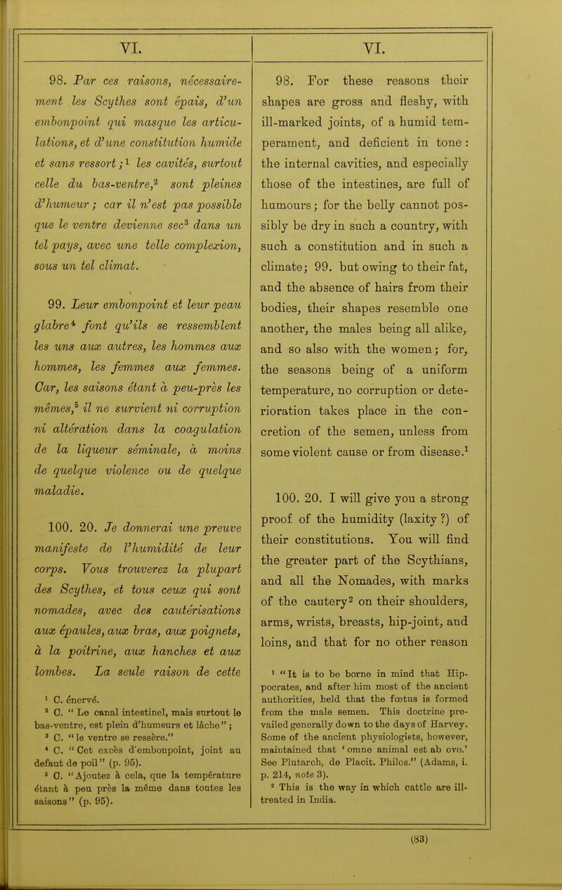 98. Par ces raisons, nécessaire- ment les Scythes sont épais, d'un embonpoint qui masque les articu- lations, et d'une constitution humide et sam,s ressort;'^ les cavités, surtout celle du has-ventre,^ sont pleines d'humeur ; car il n'est pas possible que le ventre devienne sec^ dans un tel pays, avec une telle complexion, sous un tel climat. 99. Leur embonpoint et leur peau glabre^ font qu'ils se ressemblent les uns aux autres, les hommes aux hommes, les femmes aux femmes. Car, les saisons étant à peu-près les mêmes,^ il ne survient ni corruption ni altération dans la coagulation de la liqueur séminale, à moins de quelque violence ou de quelque maladie. 100. 20. Je donnerai une preuve manifeste de l'humidité de leur corps. Vous trouverez la plupart des Scythes, et tous ceux qui sont nomades, avec des cautérisations aux épaules, aux bras, aux poignets, à la poitrine, aux hanches et aux lombes. La seule raison de cette ' C. énervé. ' 0.  Le canal inteatinel, mais surtout le bas-ventre, est plein d'humeurs et lâche  ; ' C.  le ventre se ressère. * C.  Cet excfes d'embonpoint, joint an défaut de poil (p. 95). * 0. Ajoutez à cela, que la température étant à peu près la même dans toutes les saisons (p. 95). 98. For these reasons their shapes are gross and fleshy, with ill-marked joints, of a humid tem- perament, and deficient in tone : the internal cavities, and especially those of the intestines, are full of humours ; for the belly cannot pos- sibly be dry in such a country, with such a constitution and in such a climate; 99. but owing to their fat, and the absence of hairs from their bodies, their shapes resemble one another, the males being all alike, and so also with the women; for, the seasons being of a uniform temperature, no corruption or dete- rioration takes place in the con- cretion of the semen, unless from some violent cause or from disease.^ 100. 20. I will give you a strong proof of the humidity (laxity ?) of their constitutions. You will find the greater part of the Scythians, and all the Nomades, with marks of the cautery^ on their shoulders, arms, wrists, breasts, hip-joint, and loins, and that for no other reason ' It is to be borne in mind that Hip- pocrates, and after him most of the ancient authorities, held that the fœtus is formed from the male semen. This doctrine pre- vailed generally down to the days of Harvey. Some of the ancient physiologiets, however, maintained that * omne animal est ab ovo.' See Plutarch, de Placit. Philos. (Adams, i. p. 214, note 3). ^ This is the way in which cattle are ill- treated in India. ^83)