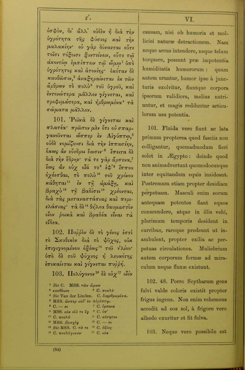 οσ-φυι/, δ/' αλλ' ούδεν -η δ<ά τψ υγρότ7}τα της φυοΊος κα) τψ fxaTiOLxlrjV ου γά,ρ ^ovolvtoli ουτε τοΤατι τόξοκΓΐ ξυντεΐνειν, ουτε tco άχοντίίο ε[χπί7Γτειν τω ω[χω^ υττο υγρότητος χα.) άτονί-ης' οχόταν δε καυόωσ-ιν,^ άναξ-ηραίνεται εκ των αρβρων το ττολυ^ του ΰγρου, κοά εντονωτερα ]ααλλον γίγνεται, κοά τροφιμ,ωτερα, και -ηρόρωμενα* τά σώματα. μαΧΚον. 101. 'Ροίκα δε γίγνεται και ττλατεα* πρώτον μεν οτι ου (ττταρ- γανουνται ωσ-ττερ εν Αΐ^ύτττο)/ ούδε νομίζουσι δ/ά την ιτητασίψ, οκως αν ευεόροι εωσιν εττειτα όε δια την εδρην* τά τε γαρ αρσενα/ εως αν ουχ^ οια τε εφ ^ ίττττου οχ^εεσθαι, το ττολυ^ του γ^ρονου κάόηταί εν τύ\ άμά^Ύ), κα\ βραχ^υ^^ τγ βα^ίσει^^ χρίονται, δια τα^ μεταναστάσιας κα) ττερι- εΧάσ-ιας' τα δε ό-ηΧεα όαυμααττον οίον ροικα κα) βραχέα είναι τά είόεα. 102. Υΐυρρον δε το γένος εστ) το Έ,κυόικον δια το ψΰρ^ο^, ουκ ετΓίγιγνομενού ο^εως^^ του Ύ'λΙου' υττο δε του -^υχεος η Κευκόττ^ς εττικαίεται κα) γίγνεται ττυρρη, 103. Πολύ^ονον^^ δε ουχ^'^ οΤο'ν ' Sic C. MSS. τώι/ ώ/ίων ' καυθεωσι ^ Ο. ττουλϋ * Sic Yan der Linden. C. διηρθρωμενα. ' MSS. ωσττερ οΰδ' èv ΑίγνπΓψ. • G. — σι ^ C. ίρσενα 8 MSS. ούκ οΐά re 'ty » C. ίττ' Ο. ΤΓουλύ  Ο. κάτηται  MSS. βpaχty '3 Ο. — σι Sic MSS. C. Γά τε '* Ο. όξεος  Ο. TTovKvyuvov  C. ού« causam, nisi ob humoria et mol- liciei naturao detractionem. Nam neque arcus intendere, neque teluru torquere, possunt prse impotentia humiditatis humerorum : quum autem uruntur, humor ipse à junc- turis exolvitur, fiuntque corpora ipsorum validiora, melius nutri- untur, et magis redduntur articu- lorum usu potentia. « 101. Fluida vero fiunt ac lata primum propterea quod fasciis non colligantur, quemadmodum fieri solet in ^gypto : deinde quod non animadvertunt quomodocunque inter equitandum equis insideant. Postremum etiam propter desidiam perpetuam. Masculi enim eorum antequam potentes fiant equos conscendere, atque in illis vehi, plurimum temp oris desident in curribus, raroque prodeunt ut in- ambulent, propter exilia ac per- pétuas circulationes. Muliebrium autem corporum formée ad mira- culum usque fluxse existunt. 102. 48. Porro Scytharum gens fulvi valde coloris existit propter frigus ingens. Non enim veliemens accedit ad eos sol, à frigore vero albedo exuritur et fit fulva. 103. Neque vero possibile est