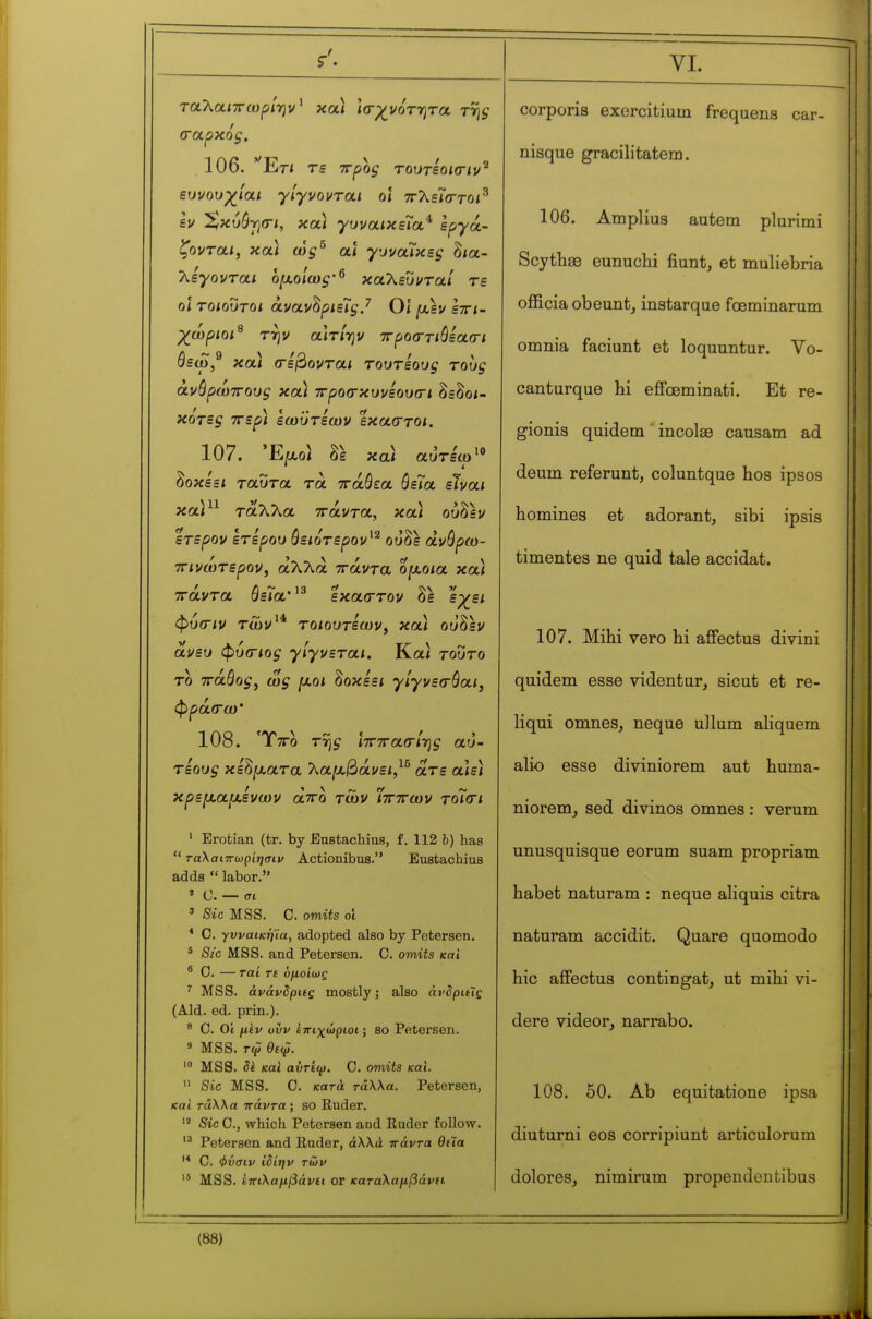 ταλαΐ7Γίυρ/ην' και ίσ-ρ^ι/οτητα τ% 106. 'Έτ/ ευνουχίαι γίγνονται οι ττλεΓσ-τοί^ εν Χκυόγσ-ι, και γυνα/κεΤα* èpya- ζονται, και ώ§^ αϊ γυναΊκεξ δια- λέγονται ομοίως·^ καλευνταί τε ο\ τοιούτοι àvav^pmçj Οι μ,εν εττι- χωριοι^ την αΐτ/ην ττροσ-τώεασ-ι όεω,^ καΙ (Γεύονται τουτεους τους ανόρωττους κα) προσκυνεουοΊ δεδοι- κότες ττερ) εωϋτεων έκαστοι, και αυτεω  δοκεει ταύτα τα ττάθεα όεΤα είναι καν^ ταλλα ττάντα, καί ούδεν έτερον έτερου όειότερον^^ ουδε dvôpco- τΓΐνώτερον, αλλά ττάντα όμοια κα) ττάντα ΰεια' εκαοττον όε εχει φυσ-ιν τών'^ το/ουτεων, και ουδέν ανευ φύ^Γΐο^ γίγνεται. Και τούτο το ττάόο^, jU,o< δοκεεί γίγνεσ-όαι^ φρά(Γω' 108. Ιττο τ-ης ητττα(Γΐ7}ς αυ- τεους κέρματα 'λαμ^άνει,^^ ατε αιεϊ κρεμάμενων άττο τών Ίττττων τοΊ(γι ' Erofcian (tr. by Eustaclaius, f. 112 b) has  ταλαιττωρίησιν Actionibus. Euatachius adds  labor. » C. — σι ' Sic MSS. C. omits ol * C. γνναικηϊα, adopted also by Petersen. * Sic MSS. and Petersen. C. omits και * 0. — rai rt ομοίως ' MSS. άνάνδριις mostly; also άνδριΰς (Aid. ed. prin.). ^ C. Ot μίν ovv ίπιχώριοι ; SO Petersen. ' MSS. Γψ θεφ. MSS. Sk καΐ αΰτίψ. C. omits και.  Sic MSS. 0. κατά τάλλα. Petersen, και 7-άλλα ττάντα ; so Ruder. Sic Ο., which Petersen and Ruder follow. Petersen and Ruder, άλλα πάντα θιϊα C. φύσιν ΐδίην των MSS. 67Γΐλα/ί^άι/£ΐ or καταλαμβάνη corporis exercitium frequena car- nisque gracilitatem. 106. Amplius autem plurimi Scytlia3 eunuclii fiunt, et muliebria officia obeunt^ instarque fœminarum omnia faciunt et loquuntur. Vo- canturque hi effœminati. Et re- gionis quidem ' incolee causam ad deum referunt, coluntque hos ipsos homines et adorant, sibi ipsis timentes ne quid tale accidat. 107. Mihi vero hi affectus divini quidem esse videntur, sicut et re- liqui omnes, neque ullum aliquem aho esse diviniorem aut huma- niorem, sed divinos omnes : verum unusquisque eorum suam propriam habet naturam : neque ahquis citra naturam accidit. Quare quomodo hie affectus contingat, ut mihi vi- dere videor, narrabo. 108. 50. Ab equitatione ipsa diuturni eos corripiunt articulorum dolores, nimirum propendeutibus