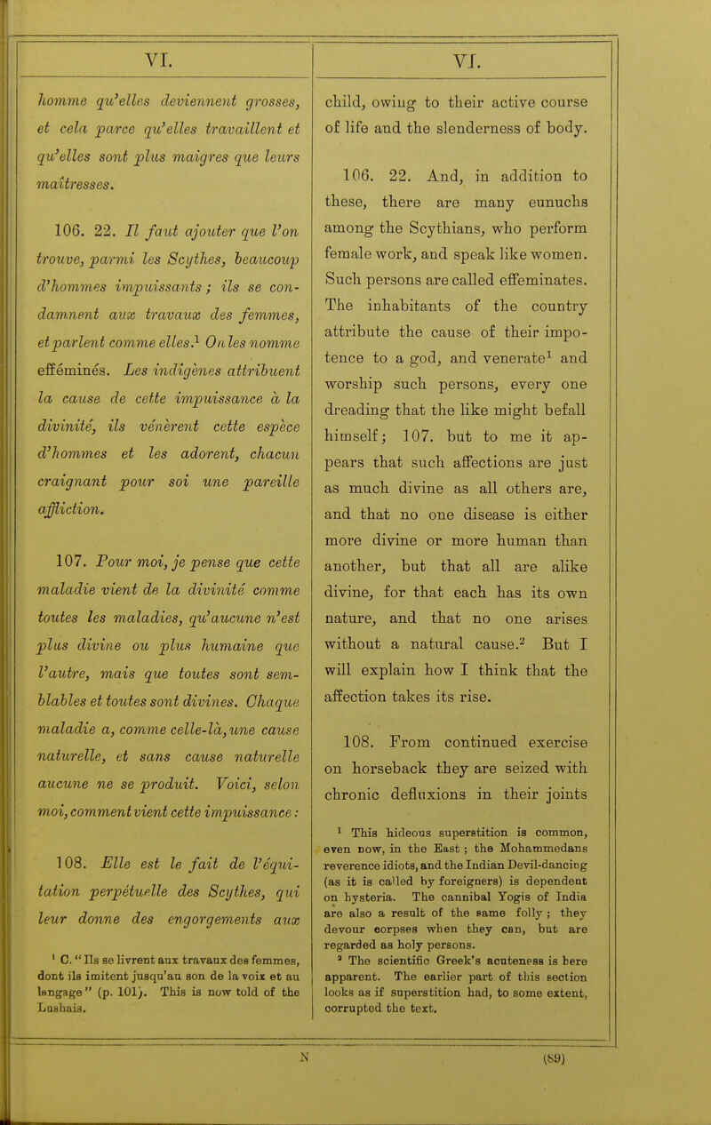 νι. Iiomme qu'elles deviennent grosses, et cela parce qu'elles travaillent et qu'elles sont plus maigres que leurs maîtresses. 106. 22. Il faut ajouter que l'on trouve, parmi les Scythes, beaucoup d'hommes impuissants ; ils se con- damnent aux travaux des femmes, et parlent com me elles?- On les nomme efféminés. Les indigenes attribuent la cause de cette impuissance à la divinité, ils vénèrent cette espèce d'hommes et les adorent, chacun craignant pour soi une pareille affliction. 107. Pour moi, je pense que cette maladie vient de la divinité comme toutes les maladies, qu'aucune n'est plus divine ou plus humaine que l'autre, mais que toutes sont sem- blables et toutes sont divines. Chaque maladie a, corrume celle-là,une cause naturelle, et sans cause naturelle aucune ne se produit. Voici, selon moi, comment vient cette impuissance : 108. Elle est le fait de Véqui- tation perpétuelle des Scythes, qui leur donne des engorgements aux ' C.  Ils se livrent aux travaux des femmes, dont ils imitent jusqu'au son de la voix et au langage (p. 101). This is now told of the Lashais. VJ. child, owing to their active course of life and the slenderness of body. 106. 22. And, in addition to these, there are many eunuchs among the Scythians, who perform female work, and speak like women. Such persons are called effeminates. The inhabitants of the country attribute the cause of their impo- tence to a god, and venerate-^ and worship such persons, every one dreading that the like might befall himself; 107. but to me it ap- pears that such affections are just as much divine as all others are, and that no one disease is either more divine or more human than another, but that all are alike divine, for that each has its own nature, and that no one arises without a natural cause.^ But I will explain how I think that the affection takes its rise. 108. From continued exercise on horseback they are seized with chronic deflnxions in their joints ^ This hideous superstition is common, even now, in the East ; the Mohammedans reverence idiots, and the Indian Devil-dancing (as it is called by foreigners) is dependent on hysteria. The cannibal Yogis of India are also a result of the same folly ; they devour corpses when they can, but are regarded as holy persons. ' The scientific Greek's acuteness is here apparent. The earlier part of tins section looks as if superstition had, to some extent, corrupted the text.