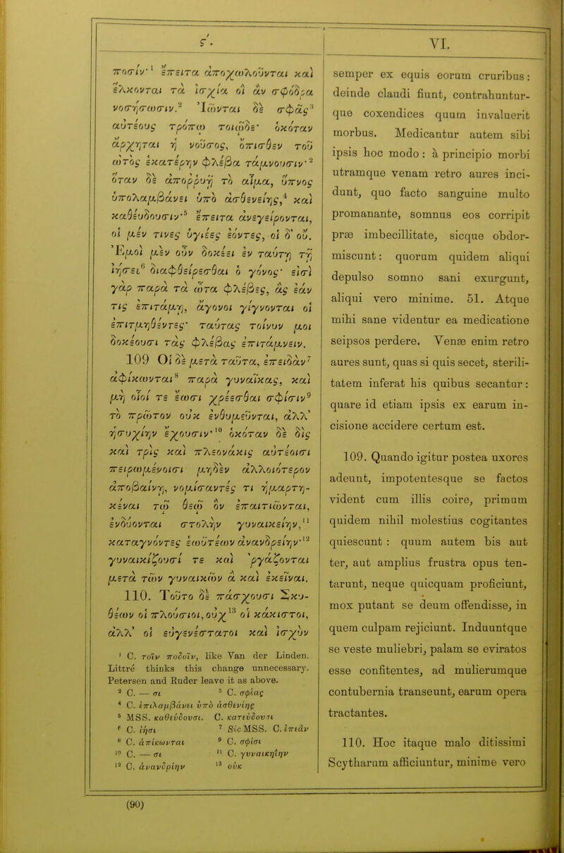 ç. sXxovTai τα ίσ-^/α οϊ αν σ-φοό^α vo(rrj<r(o(riu.^ 'ίΛνταί δε σ-φάς'* αύτίους τρόττίο roicp^js' οκόταν αρχτιται η νου(Γύς, ovrifrôzV του ωτοξ Ικατε'ρην φ?;ε/3α τά[χνοΐ)(ην'^ οταν δ= άτΓορρυτ} το αΤ|αα, υττνο^ ύ7Γθλα^3άν=ι ύττο άσύΐνείτ^ς,^ και κα^ευ^ου(Γΐν'^ ίττειτα ανεγείρονται, 0Î μεν τινεζ υγιίες εόντες, οϊ δ' ου. 'Κμο] μεν OÙV ^οκίει εν ταύτγ τγ ΐησ-=ι*' όιαφόείρεσ-όαι ο γόνος· ε\(Λ γαρ τταρά τα ωτα φλέβες, ας εάν τις ετΓίτάμγι, άγονοι γίγνονται οι ετΓίτμηόεντες' ταύτας τοΙνυν μοι ^οκεουαη τάς φΧεβας εττιτάμνειν. 109 Οί δε μετά ταύτα, εττει^αν^ άφΊκωνται^ παρά γυναίκας, κα) μτ) οίοι τε εωσ-ι χ_ρεε(Γ0αι σφίοην^ το πρώτον ουκ ενθυμευνται, άλλ' ■ησ-νχί-ην εχ_ου(Γΐν'^° οκόταν δε δ)^ κα) τρ)ς και πΤ^εονάκις αυτεοκτι ττειρωμεροιΟΊ ^αηδεν άΤΟ^οιότερον aTTof^aivrj, νομίίταντες τι ημαρτη- κεναι τω όεώ ον ετταιτιώνται. It ενόυονται στο?;ην γυναικείην,^^ καταγνόντες εωυτεων ανανδρε/ην'^ γυναικίζουσί τε και Αργάζονται μετά tCov γυναικών à κα) εκεΊναι. 110. Τοΰτο δε ττασγουσι ^κυ- θεων οι τΓ'λοίκΓίοι,ουχ^^^ οί κάκιστοι, θίλ?\.' οί εά^ενεο^τατο/ κα) \σ-χυν ' C. τοιν τΓοδυΊν, like Van der Lioden. Littré thinks this change unnecessary. Petersen and Euder leave it as above. a C. — <Ti 3 C. σφεας * C. ίπιλαμβάνα virb άσθειήης * MSS. καθενδουσι. C. κατινδοντι f C. ίήσι ' Sic MSS. C. iwiâv * C. άπίκωνται ' C. σφίσι Ό C. — σι  C. γνναικηίην C. άνανδρΊην ουκ VI. semper ex equis eorum cruribus : deinde claudi fiunt, contrahuntur- que coxendices qaum invaluerifc morbus. Medicantur autem sibi ipsis hoc modo : à principio morbi utratnque venam retro aures inci- dunt, quo facto sanguine multo promanante, somnus eos corripit prae imbecillitate^ sicque obdor- miscunt : quorum quidem aliqui depulso somno sani exurgunt, aliqui vero minime. 51. Atque mihi sane videntur ea medicatione seipsos perdere. Venae enim retro aures sunt^ quas si quis secet, sterili- tatem inférât liis quibus secantur : quare id etiam ipsis ex earum in- cisione accidere certum est. 109. Quando igitur postea uxores adeunt, impotentesque se factos vident cum illis coire^ primum quidem nihil molestius cogitantes quiescunt : quum autem bis aut ter, aut amplius frustra opus ten- tarunt, neque quicquam proficiunt, mox putant se deum ofFendisse, in quem culpam rejiciunt. Induuntque se veste muliebri_, palam se evirates esse confitentes, ad mulierumque contubernia transeunt, earum opera tractantes. 110. Hoc itaque malo ditissimi Scjtharum afficiuntur, minime vero