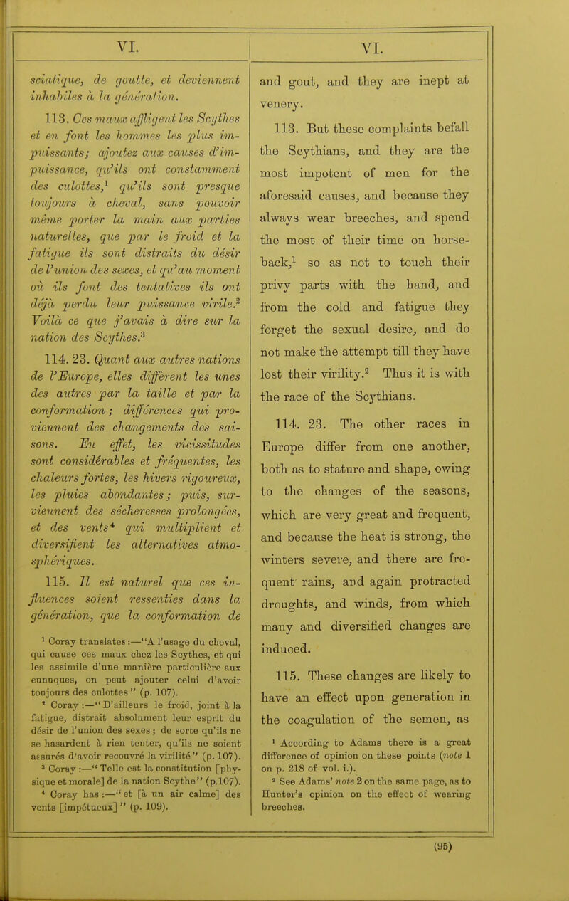 sciatique, de goutte, et deviennent inhabiles à la génération. 113. Ces maux affligent les Scythes et en font les hommes les plus im- j polissants; ajoutez aux causes d'im- puissance, qu'ils ont constamment des culottes,'^ qu'ils sont presque toujours à cheval, sans pouvoir même porter la main aux parties naturelles, que par le froid et la fatigue ils sont distraits du désir de l'union des sexes, et qu'au moment où ils font des tentatives ils ont déjà perdu leur puissance virile? Voilà ce que j'avais à dire sur la nation des Scythes? 114. 23. Quant aux autres nations de l'Europe, elles different les unes des autres par la taille et par la conformation; différences qui 'pro- viennent des changements des sai- sons. En effet, les vicissitudes sont considérables et fréquentes, les chahurs fortes, les hivers rigoureux, les pluies abondantes ; puis, sur- viennent des sécheresses prolongées, et des vents* qui multiplient et diversifient les alternatives atmo- sphériques. 115. Il est naturel que ces in- fluences soient ressenties dans la génération, que la conformation de ^ Coray translates :—A l'usage dn cheval, qui cause ces maux chez les Scythes, et qui les assimile d'une manière particulière aux eunuques, on peut ajouter celui d'avoir toDjours des culottes  (p. 107). * Coray :— D'ailleurs le froid, joint à la fatigue, distrait absolument leur esprit du désir de l'union des sexes ; de sorte qu'ils ne se hasardent à rien tenter, qu'ils ne soient assurés d'avoir recouvre la virilité  (p. 107). ' Coray :— Telle est la constitution [phy- sique et morale] de la nation Scythe (p.l07). * Coray has :— et [à un air calme] des vents [impétueux]  (p. 109). and goutj and they are inept at venery. 113. But tliese complaints befall the Scythians^ and they are the most impotent of men for tlie aforesaid causes, and because they always wear breeches, and spend the most of their time on horse- back/ so as not to touch their privy parts with the hand, and from the cold and fatigue they forget the sexual desire, and do not make the attempt till they have lost their virility.^ Thus it is with the race of the Scythians. 114. 23. The other races in Europe differ from one another, both as to stature and shape, owing to the changes of the seasons, which are very great and frequent, and because the heat is strong, the winters severe, and there are fre- quent rains, and again protracted droughts, and winds, from which many and diversified changes are induced. 115. These changes are likely to have an effect upon generation in the coagulation of the semen, as ' According to Adams there is a great différence of opinion on these poiuts {note 1 on p. 218 of vol. i.). ' See Adams' note 2 on the same page, as to Hunter's opinion on the effect of wearing breeches. (96)