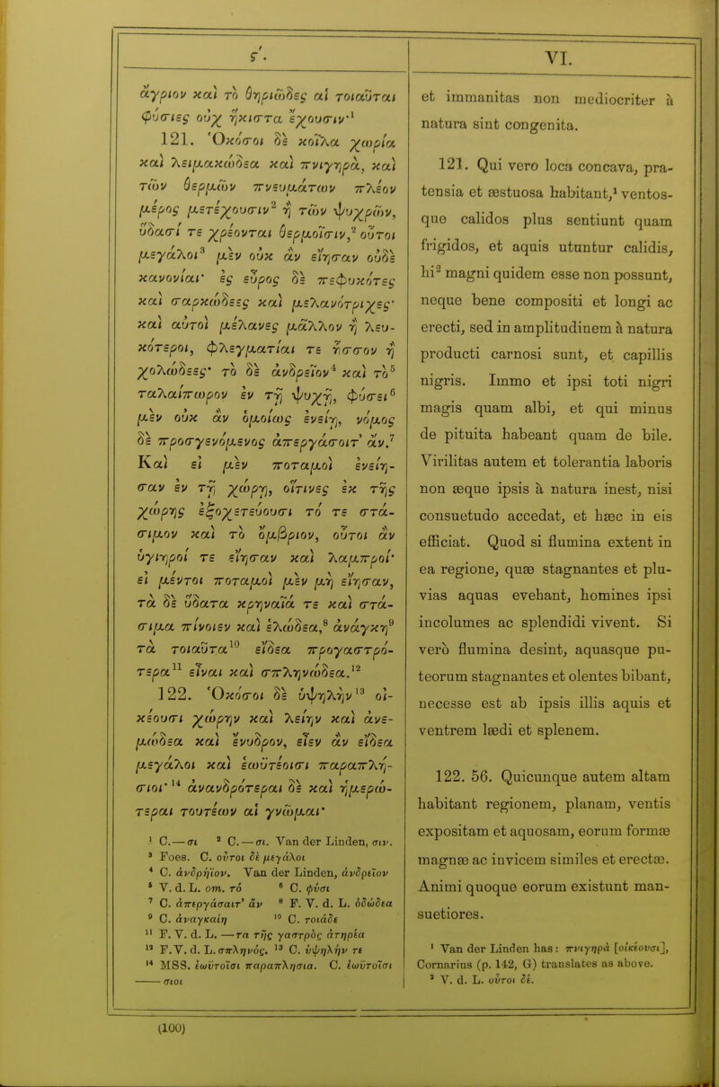 âypiov χα) το Bfipuohsç a\ τοιαυται φύα-ιες ουχ^ ■ηκκττα εγ^ουσιν'^ 121. Όχό(Γθΐ δε κοΓλα χ^αψία, κοίΐ λειμ.αχω^εα χα) 7ruiyr)f>ot, χα) τίΰν όερ[Χ(υν τΓνευυ,άτων ττλεον μ.Βρος μετεχουσ-ιν^ η τών ·>ί/υχρΰ)ν, υδασ-/ τε χρίονται ύερ^^οΊσιν,^ ούτοι μεγάλο/^ ουχ αν είησ-αν ούδε κανονίαι' ες εύρος δε ττεφυχότες χα) (ταρχω^εες χα) μ,ε'λανότριχες- χα) αυτο) (χελανες |αάλλον η λευ- χότεροι, φΧεγ[χατίαι τε γκτίτον rj χολώ^εες' το δε άν^ρεΤον'^ χα) το^ ταλα/ττωρον εν Tj] φ^χγ, φυσ-ει^ [χεν ουχ αν οι^οίως ενείγ, νόμ,ος δε ττροσ-γενό^ενος άττεργάσ-οιτ oivj Καΐ ει μεν ττοταμ,ο) ενεί-η- (ταν εν τγ) ^ώρτ), οίτινες εκ ττης χωρτης εξοχετευουοΊ το τε (ττά- (Γΐμον χα) το ομβριον, ούτοι αν υγίΎιροί τε εί-ησ-αν χα) Τ^αμπροΙ ε) μεντοι ττοταμ,ο) μεν μτ] εί-ησαν^ τα δε ύδατα χρ-ηναΤά τε χα) (ττά- (Γίμα ττίνοιεν χα) ελώδεα,^ ανάγκη^ τα τοίαυτα είάεα ττρογασ-τρο- τερα^^ είναι χα) (τττληνώδεα.'^ 122. Όκό(Γθΐ δε ύψηλήν'^ ο<- χεου(Γΐ χώργ^ν χα) λεη^ν χα) άνε- μωόεα χαι ενυόρον, ειεν αν ειάεα μεγάΧοι χα) εωϋτεοκτι τταραττλη- (ΓίοΓάναν^ρότεραι δε χα) -ημερώ- τεραι τουτεων αϊ γνωμαι' ' Ο.—σι ' C. — σι. Van der Linden, σιν. ' Foes. C. oiroi με·^άλοι * C. άνδρήϊον. Van der Linden, àviptïof • V. d. L. om. TO « C. φύσι ' 0. άτΓίργάσαιτ-' âv ^ F. V. d. L. όδώδία ' C. άναγκαίη C. τοιάδε  F. V. d. L. —Trt r>7e γαστράς άτηρεα  F. V. d. L. ff7rXj;i/ôç. C. υψηλην τε '* MSS. ίωϋτοίσι παραπλήσια. C. ίωυΓοϊσί et immanitas non mediocriter à natura sint congenita. 121. Qui vero loca concava^ pra- tensia et œstuosa habitant/ ventos- que calidos plus sentiunt quam frigidos, et aquis utuntur calidis, magni quidem esse non possunt, neque bene compositi et longi ac erecti, sed in amplitudinem à natura producti carnosi sunt, et capillis nigris. Immo et ipsi toti nigri magis quam albi, et qui minus de pituita habeant quam de bile. Virilitas autem et tolerantia laboris non Eeque ipsis à natura inest, nisi consuetudo accédât, et hase in eis efiSciat. Quod si flumina extent in ea regione, quse stagnantes et plu- vias aquas evehant, homines ipsi incolumes ac splendidi vivent. Si vero flumina desint, aquasque pu- teorum stagnantes et olentes bibant, necesse est ab ipsis illis aquis et ventrem laedi et splenem. 122. 56. Quicunque autem altam habitant regionem, planam, ventis expositam et aquosam, eorum formiB magnse ac invicem similes et erectee. Animi quoque eorum existunt man- suetiores. ' Van der Linden has : πνιγηρά [οίκίονσι^, Cornarins (p. 142, G) translates as above. ' V. d. L. υύτ-οι δε.