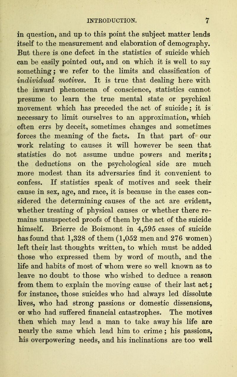 in question, and up to this point the subject matter lends itself to the measurement and elaboration of demography. But there is one defect in the statistics of suicide which can be easily pointed out, and on which it is well to say something; we refer to the limits and classification of individual motives. It is true that dealing here with the inward phenomena of conscience, statistics cannot presume to learn the true mental state or psychical movement which has preceded the act of suicide; it is necessary to limit ourselves to an approximation, which often errs by deceit, sometimes changes and sometimes forces the meaning of the facts. In that part of our work relating to causes it will however be seen that statistics do not assume undue powers and merits; the deductions on the psychological side are much more modest than its adversaries find it convenient to confess. If statistics speak of motives and seek their cause in sex, age, and race, it is because in the cases con- sidered the determining causes of the act are evident, whether treating of physical causes or whether there re- mains unsuspected proofs of them by the act of the suicide himself. Brierre de Boismont in 4,595 cases of suicide has found that 1,328 of them (1,052 men and 276 women) left their last thoughts written, to which must be added those who expressed them by word of mouth, and the life and habits of most of whom were so well known as to leave no doubt to those who wished to deduce a reason from them to explain the moving cause of their last act; for instance, those suicides who had always led dissolute lives, who had strong passions or domestic dissensions, or who had sufiered financial catastrophes. The motives then which may lead a man to take away his life are nearly the same which lead him to crime; his passions, his overpowering needs, and his inclinations are too well