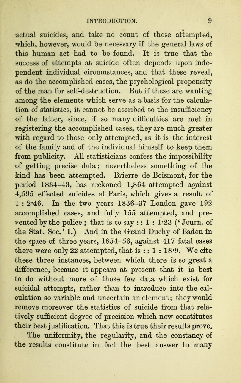 actual suicides, and take no count of those attempted, which, however, would be necessary if the general laws of this human act had to be found. It is true that the success of attempts at suicide often depends upon inde- pendent individual circumstances, and that these reveal, as do the accomplished cases, the psychological propensity of the man for self-destruction. But if these are wanting among the elements which serve as a basis for the calcular- tion of statistics, it cannot be ascribed to the insufficiency of the latter, since, if so many difficulties are met in registering the accomplished cases, they are much greater with regard to those only attempted, as it is the interest of the family and of the individual himself to keep them from publicity. All statisticians confess the impossibility of getting precise data; nevertheless something of the kind has been attempted. Brierre de Boismont, for the period 1834-43, has reckoned 1,864 attempted against 4,595 effected suicides at Paris, which gives a result of 1 : 2-46. In the two years 1836-37 London gave 192 accomplished cases, and fully 155 attempted, and pre- vented by the police ; that is to say :: 1 : 1'23 {' Journ. of the Stat. Soc.' I.) And in the Grrand Duchy of Baden in the space of three years, 1854-56, against 417 fatal cases there were only 22 attempted, that is :: 1 : 18*9. We cite these three instances, between which there is so great a difference, because it appears at present that it is best to do without more of those few data which exist for suicidal attempts, rather than to introduce into the cal- culation so variable and uncertain an element; they would remove moreover the statistics of suicide from that rela- tively sufficient degree of precision which now constitutes their best justification. That this is true their results prove. The uniformity, the regularity, and the constancy of the results constitute in fact the best answer to many