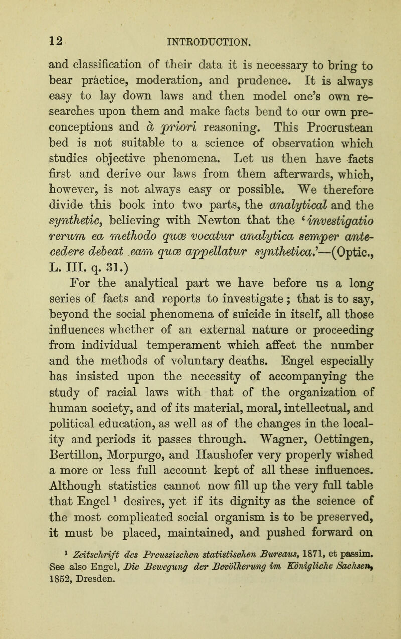 and classification of their data it is necessary to bring to bear practice, moderation, and prudence. It is always easy to lay down laws and then model one's own re- searches upon them and make facts bend to our own pre- conceptions and a priori reasoning. This Procrustean bed is not suitable to a science of observation which studies objective phenomena. Let us then have facts first and derive our laws from them afterwards, which, however, is not always easy or possible. We therefore divide this book into two parts, the analytical and the synthetic, believing with Newton that the ' investigatio rerum ea methodo quce vacatur analytica semper ante- cedere debeat earn quce appellatur synthetical—(Optic, L. III. q. 31.) For the analytical part we have before us a long series of facts and reports to investigate; that is to say, beyond the social phenomena of suicide in itself, all those influences whether of an external nature or proceeding from individual temperament which affect the number and the methods of voluntary deaths. Engel especially has insisted upon the necessity of accompanying the study of racial laws with that of the organization of human society, and of its material, moral, intellectual, and political education, as well as of the changes in the local- ity and periods it passes through. Wagner, Oettingen, Bertillon, Morpurgo, and Haushofer very properly wished a more or less full account kept of all these influences. Although statistics cannot now fill up the very full table that Engel ^ desires, yet if its dignity as the science of the most complicated social organism is to be preserved, it must be placed, maintained, and pushed forward on * ZeitscJirift des PremsiscJien statistisehen Bwream, 1871, et passim. See also Engel, Die JBewegung der BevdlTierung im Konigliche Sachsen^ 1852, Dresden.