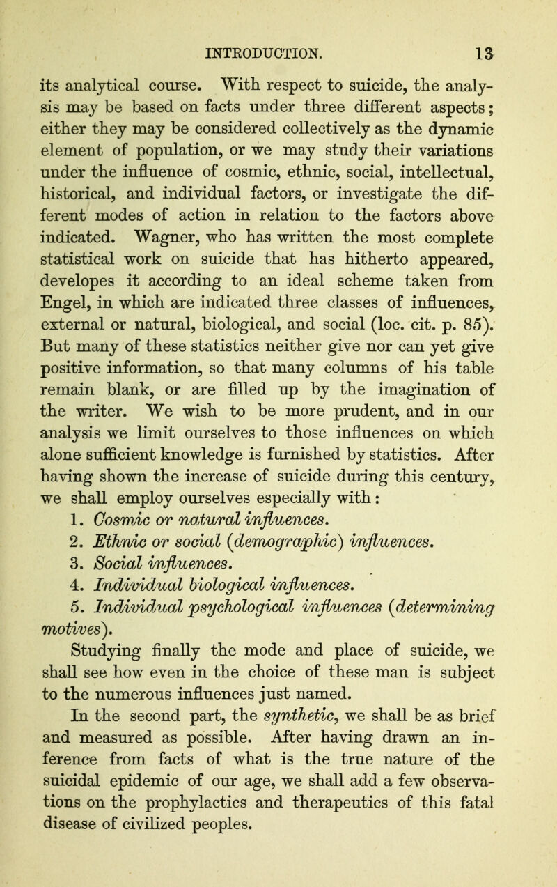 its analytical course. With respect to suicide, the analy- sis may be based on facts under three different aspects; either they may be considered collectively as the dynamic element of population, or we may study their variations under the influence of cosmic, ethnic, social, intellectual, historical, and individual factors, or investigate the dif- ferent modes of action in relation to the factors above indicated. Wagner, who has written the most complete statistical work on suicide that has hitherto appeared, developes it according to an ideal scheme taken from Engel, in which are indicated three classes of influences, external or natural, biological, and social (loc. cit. p. 85). But many of these statistics neither give nor can yet give positive information, so that many columns of his table remain blank, or are filled up by the imagination of the writer. We wish to be more prudent, and in our analysis we limit ourselves to those influences on which alone sufl&cient knowledge is furnished by statistics. After having shown the increase of suicide during this century, we shall employ ourselves especially with: 1. Cosmic or natural influences. 2. Ethnic or social (demographic) influences. 3. Social influences. 4. Individual biological influences. 5. Individual psychological influences (determining motives). Studying finally the mode and place of suicide, we shall see how even in the choice of these man is subject to the numerous influences just named. In the second part, the synthetic^ we shall be as brief and measured as possible. After having drawn an in- ference from facts of what is the true nature of the suicidal epidemic of our age, we shall add a few observa- tions on the prophylactics and therapeutics of this fatal disease of civilized peoples.