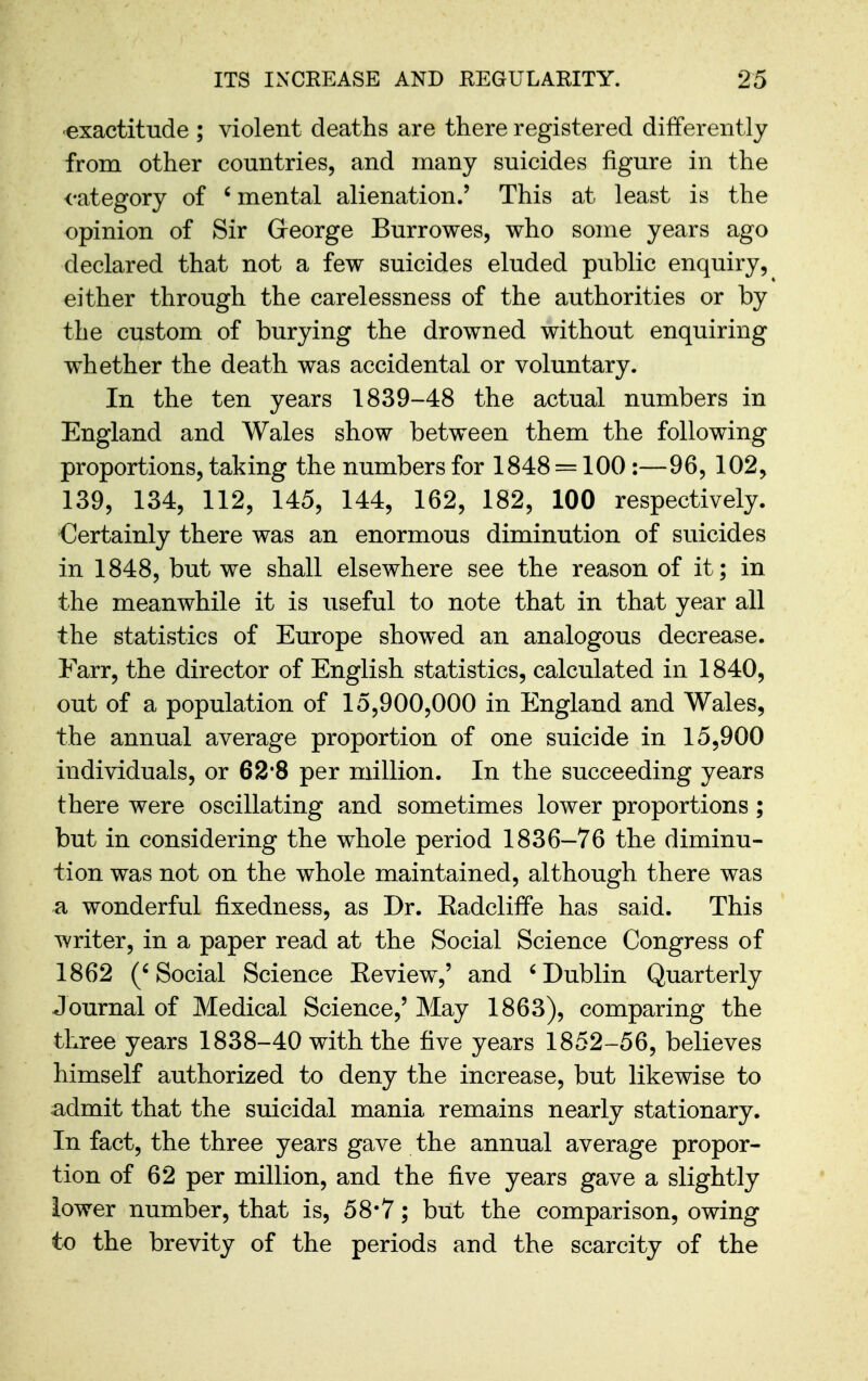 ■exactitude ; violent deaths are there registered differently from other countries, and many suicides figure in the category of ' mental alienation.' This at least is the opinion of Sir George Burrowes, who some years ago declared that not a few suicides eluded public enquiry, either through the carelessness of the authorities or by the custom of burying the drowned without enquiring whether the death was accidental or voluntary. In the ten years 1839-48 the actual numbers in England and Wales show between them the following proportions, taking the numbers for 1848 = 100 :—96, 102, 139, 134, 112, 145, 144, 162, 182, 100 respectively. Certainly there was an enormous diminution of suicides in 1848, but we shall elsewhere see the reason of it; in the meanwhile it is useful to note that in that year all the statistics of Europe showed an analogous decrease. Farr, the director of English statistics, calculated in 1840, out of a population of 15,900,000 in England and Wales, the annual average proportion of one suicide in 15,900 individuals, or 62*8 per million. In the succeeding years there were oscillating and sometimes lower proportions; but in considering the whole period 1836—76 the diminu- tion was not on the whole maintained, although there was a wonderful fixedness, as Dr. Eadcliffe has said. This writer, in a paper read at the Social Science Congress of 1862 ('Social Science Eeview,' and 'Dublin Quarterly Journal of Medical Science,' May 1863), comparing the three years 1838-40 with the five years 1852-56, believes himself authorized to deny the increase, but likewise to admit that the suicidal mania remains nearly stationary. In fact, the three years gave the annual average propor- tion of 62 per million, and the five years gave a slightly lower number, that is, 58*7; but the comparison, owing to the brevity of the periods and the scarcity of the