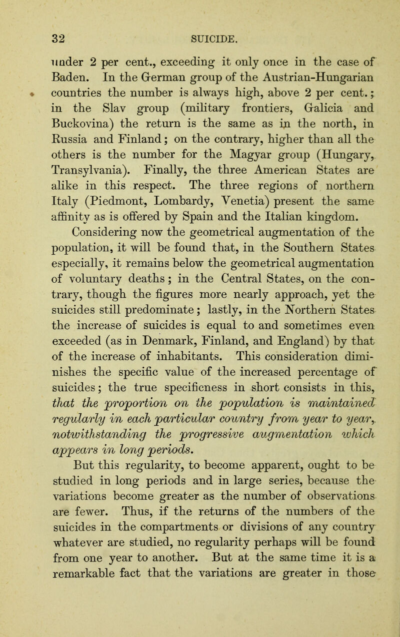 imder 2 per cent., exceeding it only once in the case of Baden. In the Grerman group of the Austrian-Hungarian ♦ countries the number is always high, above 2 per cent.; \ in the Slav group (military frontiers, Galicia and Buckovina) the return is the same as in the north, in Russia and Finland; on the contrary, higher than all the others is the number for the Magyar group (Hungary, Transylvania). Finally, the three American States are alike in this respect. The three regions of northern Italy (Piedmont, Lombardy, Venetia) present the same affinity as is offered by Spain and the Italian kingdom. Considering now the geometrical augmentation of the population, it will be found that, in the Southern States especially, it remains below the geometrical augmentation of voluntary deaths; in the Central States, on the con- trary, though the figures more nearly approach, yet the suicides still predominate; lastly, in the Northern States the increase of suicides is equal to and sometimes even exceeded (as in Denmark, Finland, and England) by that of the increase of inhabitants. This consideration dimi- nishes the specific value of the increased percentage of suicides; the true specificness in short consists in this, that the proportion on the population is maintained regularly in each particular country from year to year^ notwithstanding the progressive augmentation which appears in long periods. But this regularity, to become apparent, ought to be studied in long periods and in large series, because the variations become greater as the number of observations are fewer. Thus, if the returns of the numbers of the suicides in the compartments or divisions of any country whatever are studied, no regularity perhaps will be found from one year to another. But at the same time it is a remarkable fact that the variations are greater in those