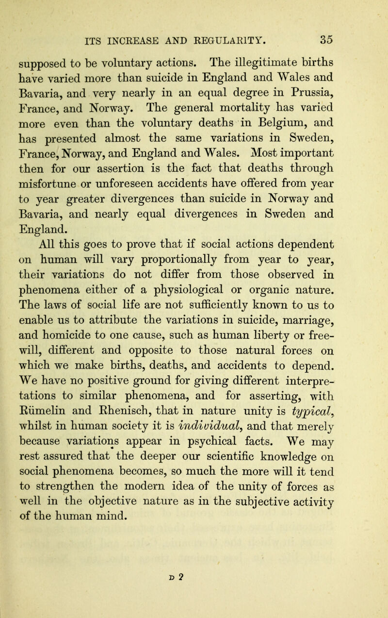 supposed to be voluntary actions. The illegitimate births have varied more than suicide in England and Wales and Bavaria, and very nearly in an equal degree in Prussia, France, and Norway. The general mortality has varied more even than the voluntary deaths in Belgium, and has presented almost the same variations in Sweden, France, Norway, and England and Wales. Most important then for our assertion is the fact that deaths through misfortune or unforeseen accidents have offered from year to year greater divergences than suicide in Norway and Bavaria, and nearly equal divergences in Sweden and England. All this goes to prove that if social actions dependent on human will vary proportionally from year to year, their variations do not differ from those observed in phenomena either of a physiological or organic nature. The laws of social life are not sufficiently known to us to enable us to attribute the variations in suicide, marriage, and homicide to one cause, such as human liberty or free- will, different and opposite to those natural forces on which we make births, deaths, and accidents to depend. We have no positive ground for giving different interpre- tations to similar phenomena, and for asserting, with Eiimelin and Ehenisch, that in nature unity is typical^ whilst in human society it is individual^ and that merely because variations appear in psychical facts. We may rest assured that the deeper our scientific knowledge on social phenomena becomes, so much the more will it tend to strengthen the modern idea of the unity of forces as well in the objective nature as in the subjective activity of the human mind. 2> 2