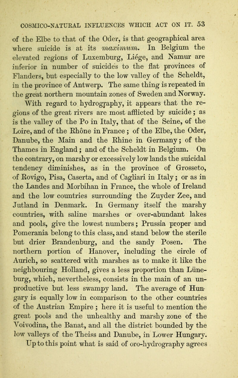 of the Elbe to that of the Oder, is that geographical area where suicide is at its maximum. In Belgium the elevated regions of Luxemburg, Liege, and Namur are inferior in number of suicides to the flat provinces of Flanders, but especially to the low valley of the Scheldt, in the province of Antwerp. The same thing is repeated in the great northern mountain zones of Sweden and Norway. With regard to hydrography, it appears that the re- gions of the great rivers are most afflicted by suicide ; as is the valley of the Po in Italy, that of the Seine, of the Loire, and of the Ehone in France; of the Elbe, the Oder, Danube, the Main and the Ehine in Grermany; of the Thames in England; and of the Scheldt in Belgiiun. On the contrary, on marshy or excessively low lands the suicidal tendency diminishes, as in the province of Grosseto, of Eovigo, Pisa, Caserta, and of Cagliari in Italy; or as in the Landes and Morbihan in France, the whole of Ireland and the low countries surrounding the Zuyder Zee, and Jutland in Denmark. In Grermany itself the marshy countries, with saline marshes or over-abundant lakes and pools, give the lowest numbers; Prussia proper and Pomerania belong to this class, and stand below the sterile but drier Brandenburg, and the sandy Posen. The northern portion of Hanover, including the circle of Aurich, so scattered with marshes as to make it like the neighboming Holland, gives a less proportion than Liine- burg, which, nevertheless, consists in the main of an un- productive but less swampy land. The average of Hun- gary is equally low in comparison to the other countries of the Austrian Empire ; here it is useful to mention the great pools and the unhealthy and marshy zone of the Voivodina, the Banat, and all the district bounded by the low valleys of the Theiss and Danube, in Lower Hungary. Up to this point what is said of oro-hydrography agrees