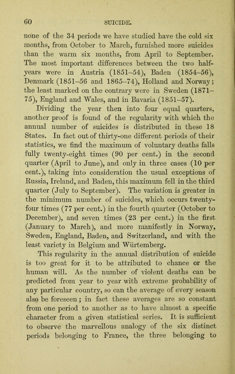 none of the 34 periods we have studied have the cold six months, from October to March, furnished more suicides than the warm six months, from April to September. The most important differences between the two half- years were in Austria (1851-54), Baden (1854-56), Denmark (1851-56 and 1865-74), Holland and Norway ; the least marked on the contrary were in Sweden (1871- 75), England and Wales, and in Bavaria (1851-57). Dividing the year then into four equal quarters, another proof is found of the regularity with which the annual number of suicides is distributed in these 18 States. In fact out of thirty-one different periods of their statistics, we find the maximum of voluntary deaths falls fully twenty-eight times (90 per cent.) in the second quarter (April to June), and only in three cases (10 per cent.), taking into consideration the usual exceptions of Russia, Ireland, and Baden, this maximum fell in the third quarter (July to September). The variation is greater in the minimum number of suicides, which occurs twenty- four times (77 per cent.) in the fourth quarter (October to December), and seven times (23 per cent.) in the first (January to March), and more manifestly in Norway, Sweden, England, Baden, and Switzerland, and with the least variety in Belgium and Wiirtemberg. This regularity in the annual distribution of suicide is too great for it to be attributed to chance or the human will. As the number of violent deaths can be predicted from year to year with extreme probability of any particular country, so can the average of every season also be foreseen; in fact these averages are so constant from one period to another as to have almost a specific character from a given statistical series. It is sufficient to observe the marvellous analogy of the six distinct periods belonging to France, the three belonging to