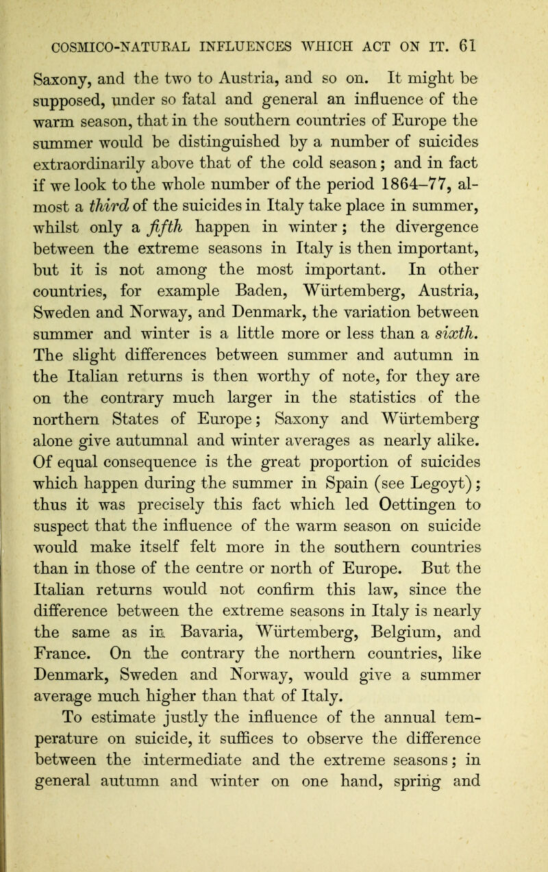 Saxony, and the two to Austria, and so on. It might be supposed, under so fatal and general an influence of the warm season, that in the southern countries of Europe the summer would be distinguished by a number of suicides extraordinarily above that of the cold season; and in fact if we look to the whole number of the period 1864-77, al- most a third of the suicides in Italy take place in summer, whilst only a fifth happen in winter; the divergence between the extreme seasons in Italy is then important, but it is not among the most important. In other countries, for example Baden, Wiirtemberg, Austria, Sweden and Norway, and Denmark, the variation between summer and winter is a little more or less than a sixth. The slight differences between summer and autumn in the Italian returns is then worthy of note, for they are on the contrary much larger in the statistics of the northern States of Europe; Saxony and Wiirtemberg alone give autumnal and winter averages as nearly alike. Of equal consequence is the great proportion of suicides which happen during the summer in Spain (see Legoyt); thus it was precisely this fact which led Oettingen to suspect that the influence of the warm season on suicide would make itself felt more in the southern countries than in those of the centre or north of Europe. But the Italian returns would not confirm this law, since the difference between the extreme seasons in Italy is nearly the same as in Bavaria, Wiirtemberg, Belgium, and France. On the contrary the northern countries, like Denmark, Sweden and Norway, w^ould give a summer average much higher than that of Italy. To estimate justly the influence of the annual tem- perature on suicide, it suffices to observe the difference between the intermediate and the extreme seasons; in general autumn and winter on one hand, spring and