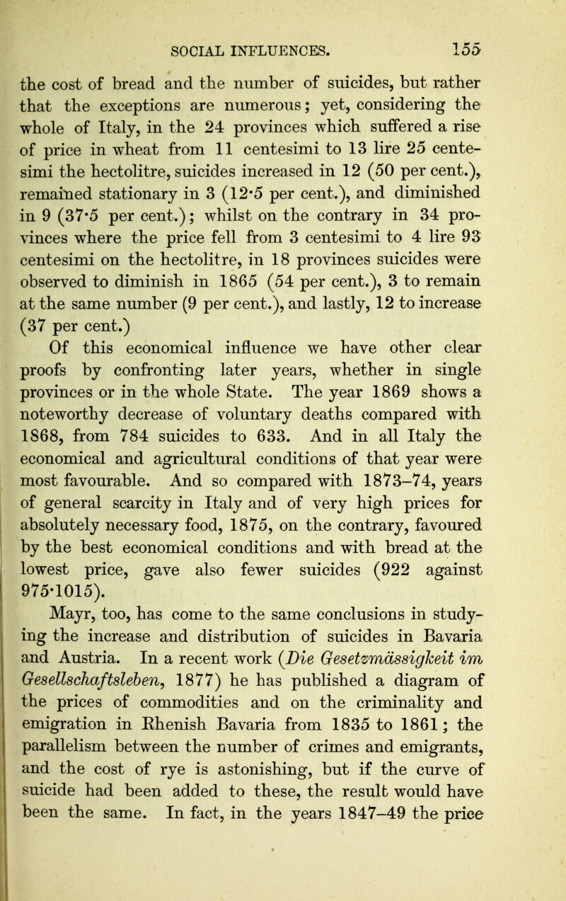 the cost of bread and the number of suicides, but rather that the exceptions are numerous; yet, considering the whole of Italy, in the 24 provinces which suffered a rise of price in wheat from 11 centesimi to 13 lire 25 cente- simi the hectolitre, suicides increased in 12 (50 per cent.), remained stationary in 3 (12-5 per cent.), and diminished in 9 (37-5 per cent.); whilst on the contrary in 34 pro- vinces where the price fell from 3 centesimi to 4 lire 93 centesimi on the hectolitre, in 18 provinces suicides were observed to diminish in 1865 (54 per cent.), 3 to remain at the same number (9 per cent.), and lastly, 12 to increase (37 per cent.) Of this economical influence we have other clear proofs by confronting later years, whether in single provinces or in the whole State. The year 1869 shows a noteworthy decrease of voluntary deaths compared with 1868, from 784 suicides to 633. And in all Italy the economical and agricultural conditions of that year were most favourable. And so compared with 1873-74, years of general scarcity in Italy and of very high prices for absolutely necessary food, 1875, on the contrary, favoured by the best economical conditions and with bread at the lowest price, gave also fewer suicides (922 against 975-1015). Mayr, too, has come to the same conclusions in study- ing the increase and distribution of suicides in Bavaria and Austria. In a recent work (Die Gesetzmdssigkeit im Gesellschaftsleben^ 1877) he has published a diagram of the prices of commodities and on the criminality and emigration in Ehenish Bavaria from 1835 to 1861; the parallelism between the number of crimes and emigrants, and the cost of rye is astonishing, but if the curve of suicide had been added to these, the result would have been the same. In fact, in the years 1847-49 the price