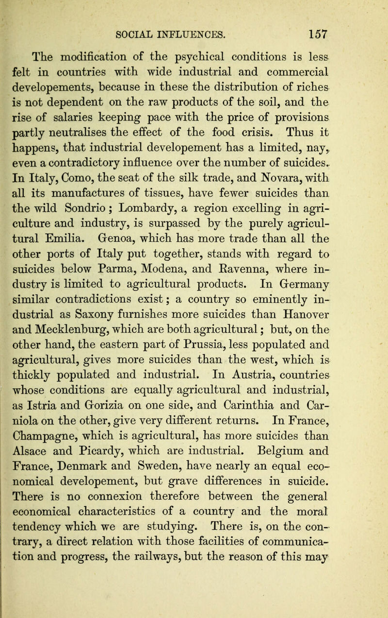The modification of the psychical conditions is les& felt in countries with wide industrial and commercial developements, because in these the distribution of riches is not dependent on the raw products of the soil, and the rise of salaries keeping pace with the price of provisions partly neutralises the effect of the food crisis. Thus it happens, that industrial developement has a limited, nay,, even a contradictory influence over the number of suicides.. In Italy, Como, the seat of the silk trade, and No vara, with all its manufactures of tissues, have fewer suicides than the wild Sondrio; Lombardy, a region excelling in agri- culture and industry, is surpassed by the purely agricul- tural Emilia. Grenoa, which has more trade than all the other ports of Italy put together, stands with regard to suicides below Parma, Modena, and Eavenna, where in- dustry is limited to agricultural products. In Grermany similar contradictions exist; a country so eminently in- dustrial as Saxony furnishes more suicides than Hanover and Mecklenburg, which are both agricultural; but, on the other hand, the eastern part of Prussia, less populated and agricultural, gives more suicides than the west, which is thickly populated and industrial. In Austria, countries whose conditions are equally agricultural and industrial, as Istria and Grorizia on one side, and Carinthia and Car- niola on the other, give very different returns. In France, Champagne, which is agricultural, has more suicides than Alsace and Picardy, which are industrial. Belgium and France, Denmark and Sweden, have nearly an equal eco- nomical developement, but grave differences in suicide. There is no connexion therefore between the general economical characteristics of a country and the moral I tendency which we are studying. There is, on the con- trary, a direct relation with those facilities of communica- tion and progress, the railways, but the reason of this may