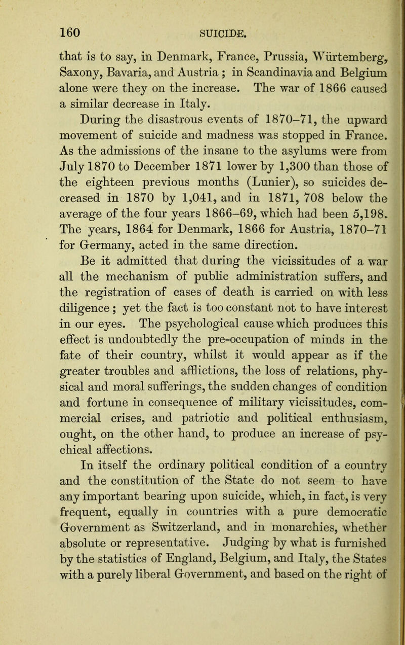 that is to say, in Denmark, France, Prussia, Wiirtembergy Saxony, Bavaria, and Austria ; in Scandinavia and Belgium alone were they on the increase. The war of 1866 caused a similar decrease in Italy. During the disastrous events of 1870-71, the upward movement of suicide and madness was stopped in France. As the admissions of the insane to the asylums were from July 1870 to December 1871 lower by 1,300 than those of the eighteen previous months (Lunier), so suicides de- creased in 1870 by 1,041, and in 1871, 708 below the average of the four years 1866-69, which had been 5,198. The years, 1864 for Denmark, 1866 for Austria, 1870-71 for Grermany, acted in the same direction. Be it admitted that during the vicissitudes of a war all the mechanism of pubKc administration suffers, and the registration of cases of death is carried on with less diligence; yet the fact is too constant not to have interest in our eyes. The psychological cause which produces this effect is undoubtedly the pre-occupation of minds in the fate of their country, whilst it would appear as if the greater troubles and afflictions, the loss of relations, phy- sical and moral sufferings, the sudden changes of condition and fortune in consequence of military vicissitudes, com- mercial crises, and patriotic and political enthusiasm, ought, on the other hand, to produce an increase of psy- chical affections. In itself the ordinary political condition of a country and the constitution of the State do not seem to have any important bearing upon suicide, which, in fact, is very frequent, equally in countries with a pure democratic Grovernment as Switzerland, and in monarchies, whether absolute or representative. Judging by what is furnished by the statistics of England, Belgium, and Italy, the States with a purely liberal Grovernment, and based on the right of
