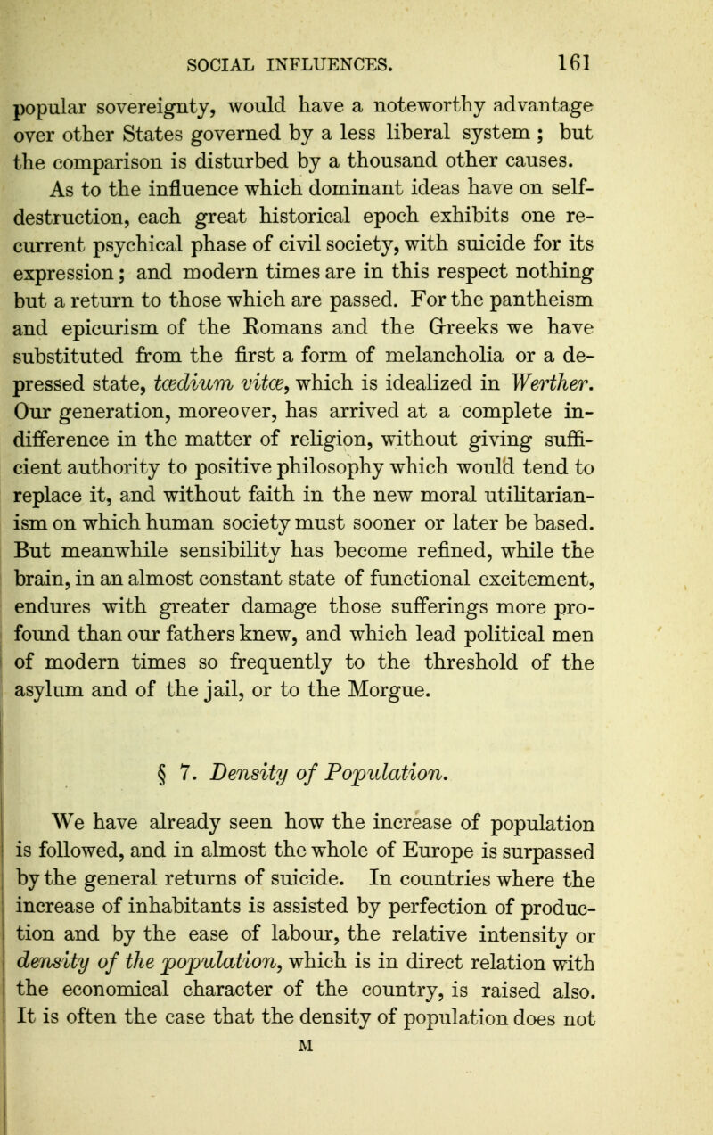 popular sovereignty, would have a noteworthy advantage over other States governed by a less liberal system ; but the comparison is disturbed by a thousand other causes. As to the influence which dominant ideas have on self- destruction, each great historical epoch exhibits one re- current psychical phase of civil society, with suicide for its expression; and modern times are in this respect nothing but a return to those which are passed. For the pantheism and epicurism of the Eomans and the Greeks we have substituted from the first a form of melancholia or a de- pressed state, tcedium vitce^ which is idealized in Werther. Our generation, moreover, has arrived at a complete in- difference in the matter of religion, without giving suffi- cient authority to positive philosophy which would tend to replace it, and without faith in the new moral utilitarian- ism on which human society must sooner or later be based. But meanwhile sensibility has become refined, while the brain, in an almost constant state of functional excitement, endures with greater damage those sufferings more pro- found than our fathers knew, and which lead political men of modern times so frequently to the threshold of the asylum and of the jail, or to the Morgue. § 7. Density of Population. We have already seen how the increase of population is followed, and in almost the whole of Europe is surpassed by the general returns of suicide. In countries where the increase of inhabitants is assisted by perfection of produc- tion and by the ease of labour, the relative intensity or dmsity of the population^ which is in direct relation with the economical character of the country, is raised also. It is often the case that the density of population does not M