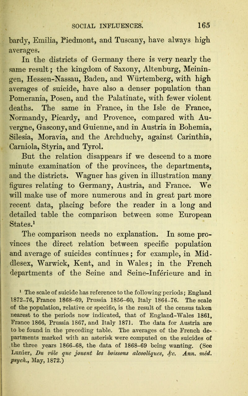 bardy, Emilia, Piedmont, and Tuscany, have always high averages. In the districts of Germany there is very nearly the same result; the kingdom of Saxony, Altenburg, Meinin- gen, Hessen-Nassau, Baden, and Wiirtemberg, with high averages of suicide, have also a denser population than Pomerania, Posen, and the Palatinate, with fewer violent deaths. The same in France, in the Isle de France, Normandy, Picardy, and Provence, compared with Au- vergne, Grascony, and Gruienne, and in Austria in Bohemia, Silesia, Moravia, and the Archduchy, against Carinthia, Carniola, Styria, and Tyrol. But the relation disappears if we descend to a more minute examination of the provinces, the departments, and the districts. Wagner has given in illustration many figures relating to Grermany, Austria, and France. We will make use of more numerous and in great part more recent data, placing before the reader in a long and detailed table the comparison between some European States.^ The comparison needs no explanation. In some pro- vinces the direct relation between specific population and average of suicides continues; for example, in Mid- dlesex, Warwick, Kent, and in Wales; in the French departments of the Seine and Seine-Inferieure and in ^ The scale of suicide has reference to the following periods; England 1872-76, France 1868-69, Prussia 1856-60, Italy 1864-76. The scale of the population, relative or specific, is the result of the census taken nearest to the periods now indicated, that of England-Wales 1861, France 1866, Prussia 1867, and Italy 1871. The data for Austria are to be found in the preceding table. The averages of the French de- partments marked with an asterisk were computed on the suicides of the three years 1866-68, the data of 1868-69 being wanting. (See Lunier, Bu role que jouetit les hoissons alcooliques, S^c, Ann, med. psych., May, 1872.)
