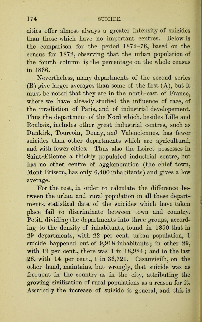 cities offer almost always a greater intensity of suicides than those which have no important centres. Below is the comparison for the period 1872-76, based on the census for 1872, observing that the urban population of the fourth column is the percentage on the whole census in 1866. Nevertheless, many departments of the second series (B) give larger averages than some of the first (A), but it must b-e noted that they are in the north-east of France, where we have already studied the influence of race, of the irradiation of Paris, and of industrial developement. Thus the department of the Nord which, besides Lille and Eoubaix, includes other great industrial centres, such as Dunkirk, Tourcoin, Douay, and Valenciennes, has fewer suicides than other departments which are agricultural, and with fewer cities. Thus also the Loiret possesses in Saint-Etienne a thickly populated industrial centre, but has no other centre of agglomeration (the chief town, Mont Brisson, has only 6,400 inhabitants) and gives a low average. For the rest, in order to calculate the difference be- tween the urban and rural population in all these depart- ments, statistical data of the suicides which have taken place fail to discriminate between town and country. Petit, dividing the departments into three groups, accord- ing to the density of inhabitants, found in 1850 that in 29 departments, with 22 per cent, urban population, 1 suicide happened out of 9,918 inhabitants; in other 29, with 19 per cent., there was 1 in 18,984; and in the last 28, with 14 per cent., 1 in 36,721. Cazauvieilh, on the other hand, maintains, but wrongly, that suicide was as frequent in the country as in the city, attributing the growing civilization of rural populations as a reason for it. Assuredly the increase of suicide is general, and this is