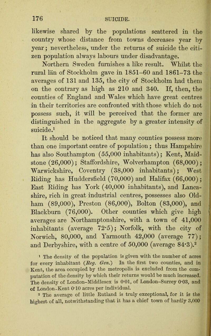 likewise shared by the populations scattered in the country whose distance from towns decreases year by year; nevertheless, under the returns of suicide the citi- zen population always labours under disadvantage. Northern Sweden furnishes a like result. Whilst the rural Ian of Stockholm gave in 1851-60 and 1861-73 the averages of 131 and 135, the city of Stockholm had them on the contrary as high as 210 and 340. If, then, the counties of England and Wales which have great centres in their territories are confronted with those which do not possess such, it will be perceived that the former are distinguished in the aggregate by a greater intensity of suicide.^ It should be noticed that many counties possess more than one important centre of population; thus Hampshire has also Southampton (55,000 inhabitants); Kent, Maid- stone (26,000); Staffordshire, Wolverhampton (68,000) ; Warwickshire, Coventry (38,000 inhabitants); West Eiding has Huddersfield (70,000) and Halifax (66,000) ; East Eiding has York (40,000 inhabitants), and Lanca- shire, rich in great industrial centres, possesses also Old- ham (89,000), Preston (86,000), Bolton (83,000), and Blackburn (76,000). Other counties which give high averages are Northamptonshire, with a town of 41,000 inhabitants (average 72*5); Norfolk, with the city of Norwich, 80,000, and Yarmouth 42,000 (average 77); and Derbyshire, with a centre of 50,000 (average 84*3).2 1 The density of the population is given with the number of acres for every inhabitant {Reg. Gen.) In the first two counties, and in Kent, the area occupied by the metropolis is excluded from the com- putation of the density by which their returns would be much increased. The density of London-Middlesex is O'Ol, of London-Surrey O'OS, and of London-Kent O'lO acres per individual. 2 The average of little Kutland is truly exceptional, for it is the highest of all, notwithstanding that it has a chief town of hardly 3,000