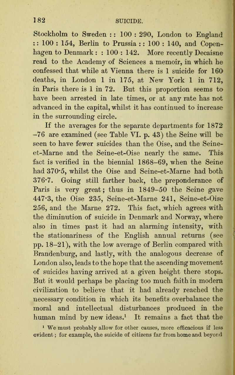 Stockholm to Sweden : : 100 : 290, London to England :: 100 : 154, Berlin to Prussia : : 100 : 140, and Copen- hagen to Denmark : : 100 : 142. More recently Decaisne read to the Academy of Sciences a memoir, in which he confessed that while at Vienna there is 1 suicide for 160 deaths, in London 1 in 175, at New York 1 in 712, in Paris there is 1 in 72. But this proportion seems to have been arrested in late times, or at any rate has not advanced in the capital, whilst it has continued to increase in the surrounding circle. If the averages for the separate departments for 1872 -76 are examined (see Table VI. p. 43) the Seine will be seen to have fewer suicides than the Oise, and the Seine- et-Marne and the Seine-et-Oise nearly the same. This fact is verified in the biennial 1868-69, when the Seine had 370*5, whilst the Oise and Seine-et-Marne had both 376*7. Groing still farther back, the preponderance of Paris is very great; thus in 1849-50 the Seine gave 447*3, the Oise 235, Seine-et-Marne 241, Seine-et-Oise 256, and the Marne 272. This fact, which agrees with the diminution of suicide in Denmark and Norway, where also in times past it had an alarming intensity, with the stationariness of the English annual returns (see pp. 18-21), with the low average of Berlin compared with Brandenburg, and lastly, with the analogous decrease of London also, leads to the hope that the ascending movement of suicides having arrived at a given height there stops. But it would perhaps be placing too much faith in modern civilization to believe that it had already reached the necessary condition in which its benefits overbalance the moral and intellectual disturbances produced in the human mind by new ideas.^ It remains a fact that the * We must probably allow for other causes, more efficacious if less evident; for example, the suicide of citizens far from home and beyor.d