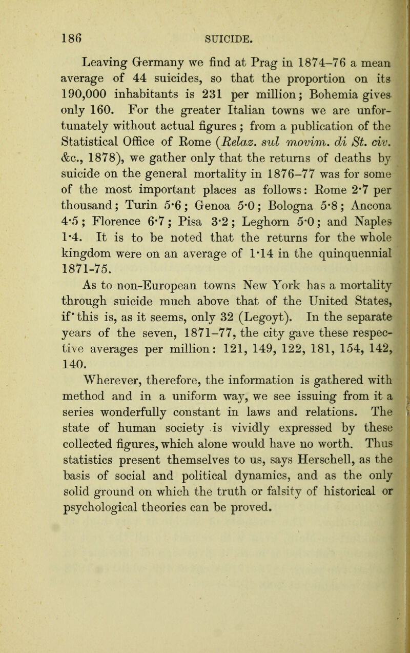 Leaving Grermany we find at Prag in 1874-76 a mean average of 44 suicides, so that the proportion on its 190,000 inhabitants is 231 per million; Bohemia gives only 160. For the greater Italian towns we are unfor- tunately without actual figm*es ; from a publication of the Statistical Office of Rome {Relaz. sul movim. di St, civ, &c., 1878), we gather only that the returns of deaths by suicide on the general mortality in 1876-77 was for some of the most important places as follows: Rome 2*7 per thousand; Turin 5*6; Genoa 5*0; Bologna 5*8; Ancona 4-5; Florence 6*7; Pisa 3-2; Leghorn 5-0; and Naples 1*4. It is to be noted that the returns for the whole kingdom were on an average of 1*14 in the quinquennial 1871-75. As to non-European towns New York has a mortality through suicide much above that of the United States, if this is, as it seems, only 32 (Legoyt). In the separate years of the seven, 1871-77, the city gave these respec- tive averages per million: 121, 149, 122, 181, 154, 142, 140. Wherever, therefore, the information is gathered with method and in a uniform way, we see issuing from it a series wonderfully constant in laws and relations. The state of human society is vividly expressed by these collected figures, which alone would have no worth. Thus statistics present themselves to us, says Herschell, as the basis of social and political dynamics, and as the only solid ground on which the truth or falsity of historical or psychological theories can be proved.