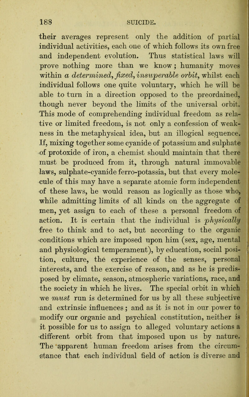 their averages represent only the addition of partial individual activities, each one of which follows its own free and independent evolution. Thus statistical laws will prove nothing more than we know; humanity moves within a determined^ fixed^ insuperable orbit^ whilst each individual follows one quite voluntary, which he will be able to turn in a direction opposed to the preordained, though never beyond the limits of the universal orbit. This mode of comprehending individual freedom as rela- tive or limited freedom, is not only a confession of weak- ness in the metaphysical idea, but an illogical sequence. If, mixing together some cyanide of potassium and sulphate of protoxide of iron, a chemist should maintain that there must be produced from it, through natural immovable laws, sulphate-cyanide ferro-potassia, but that every mole- cule of this may have a separate atomic form independent of these laws, he would reason as logically as those who, while admitting limits of all kinds on the aggregate of men, yet assign to each of these a personal freedom of action. It is certain that the individual is physically free to think and to act, but according to the organic conditions which are imposed upon him (sex, age, mental and physiological temperament), by education, social posi- tion, culture, the experience of the senses, personal interests, and the exercise of reason, and as he is predis- posed by climate, season, atmospheric variations, race, and the society in which he lives. The special orbit in which we must run is determined for us by all these subjective and extrinsic influences; and as it is not in our power to modify our organic and psychical constitution, neither is it possible for us to assign to alleged voluntary actions a different orbit from that imposed upon us by nature. The apparent human freedom arises from the circum- stance that each individual field of action is diverse and