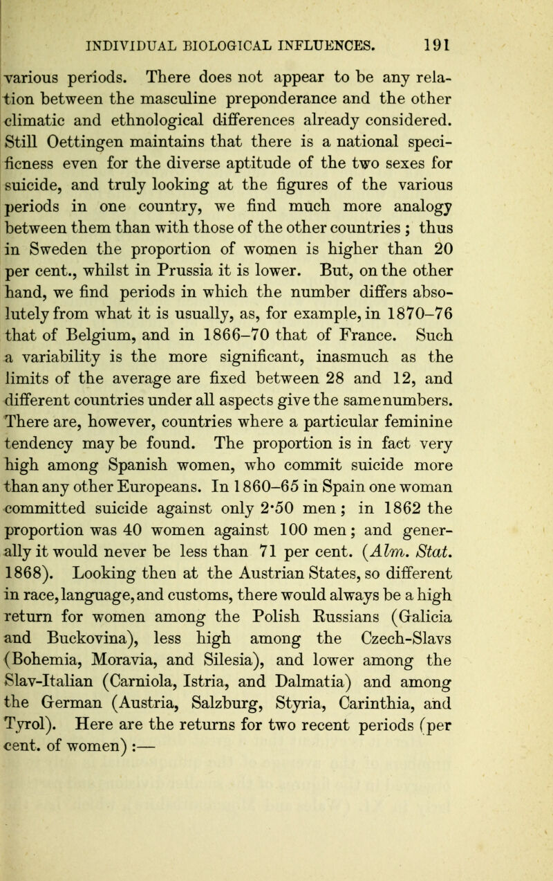 yarious periods. There does not appear to be any rela- tion between the masculine preponderance and the other climatic and ethnological differences already considered. Still Oettingen maintains that there is a national speci- ficness even for the diverse aptitude of the two sexes for suicide, and truly looking at the figures of the various periods in one country, we find much more analogy between them than with those of the other countries ; thus in Sweden the proportion of women is higher than 20 per cent., whilst in Prussia it is lower. But, on the other hand, we find periods in which the number differs abso- lutely from what it is usually, as, for example, in 1870-76 that of Belgium, and in 1866-70 that of France. Such a variability is the more significant, inasmuch as the limits of the average are fixed between 28 and 12, and different countries under all aspects give the same numbers. There are, however, countries where a particular feminine tendency may be found. The proportion is in fact very high among Spanish women, who commit suicide more than any other Europeans. In 1860-65 in Spain one woman committed suicide against only 2*50 men; in 1862 the proportion was 40 women against 100 men; and gener- ally it would never be less than 71 per cent. (Aim. Stat. 1868). Looking then at the Austrian States, so different in race, language, and customs, there would always be a high return for women among the Polish Eussians (Galicia and Buckovina), less high among the Czech-Slavs (Bohemia, Moravia, and Silesia), and lower among the Slav-Italian (Carniola, Istria, and Dalmatia) and among the German (Austria, Salzburg, Styria, Oarinthia, and Tyrol). Here are the returns for two recent periods (per cent, of women) :—