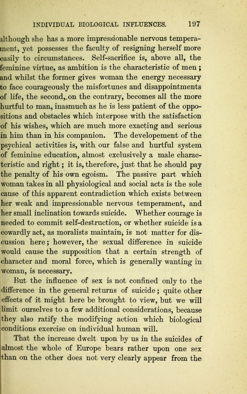 although she has a more impressionable nervous tempera- ment, yet possesses the faculty of resigning herself more easily to circumstances. Self-sacrifice is, above all, the feminine virtue, as ambition is the characteristic of men ; and whilst the former gives woman the energy necessary to face courageously the misfortunes and disappointments of life, the second,, on the contrary, becomes all the more hurtful to man, inasmuch as he is less patient of the oppo- sitions and obstacles which interpose with the satisfaction of his wishes, which are much more exacting and serious in him than in his companion. The developement of the psychical activities is, with our false and hurtful system of feminine education, almost exclusively a male charac- teristic and right; it is, therefore, just that he should pay the penalty of his own egoism. The passive part which woman takes in all physiological and social acts is the sole cause of this apparent contradiction which exists between her weak and impressionable nervous temperament, and her small inclination towards suicide. Whether courage is needed to commit self-destruction, or whether suicide is a cowardly act, as moralists maintain, is not matter for dis- cussion here; however, the sexual difference in suicide would cause the supposition that a certain strength of character and moral force, which is generally wanting in woman, is necessary. But the influence of sex is not confined only to the difference in the general returns of suicide; quite other effects of it might here be brought to view, but we will limit ourselves to a few additional considerations, because they also ratify the modifying action which biological conditions exercise on individual human will. I That the increase dwelt upon by us in the suicides of j almost the whole of Europe bears rather upon one sex [than on the other does not very clearly appear from the