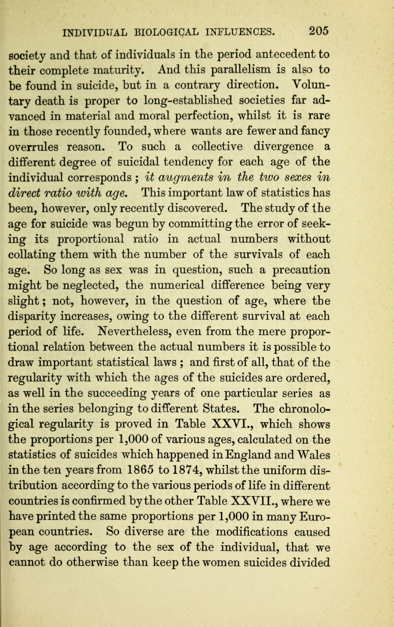society and that of individuals in the period antecedent to their complete maturity. And this parallelism is also to be found in suicide, but in a contrary direction. Volun- tary death is proper to long-established societies far ad- vanced in material and moral perfection, whilst it is rare in those recently founded, where wants are fewer and fancy overrules reason. To such a collective divergence a different degree of suicidal tendency for each age of the individual corresponds ; it augments in the tivo sexes in direct ratio with age. This important law of statistics has been, however, only recently discovered. The study of the age for suicide was begun by conmaitting the error of seek- ing its proportional ratio in actual numbers without collating them with the number of the survivals of each age. So long as sex was in question, such a precaution might be neglected, the numerical difference being very slight; not, however, in the question of age, where the disparity increases, owing to the different survival at each period of life. Nevertheless, even from the mere propor- tional relation between the actual numbers it is possible to draw important statistical laws ; and first of all, that of the regularity with which the ages of the suicides are ordered, as well in the succeeding years of one particular series as in the series belonging to different States. The chronolo- gical regularity is proved in Table XXVI., which shows the proportions per 1,000 of various ages, calculated on the statistics of suicides which happened in England and Wales in the ten years from 1865 to 1874, whilst the uniform dis- tribution according to the various periods of life in different countries is confirmed by the other Table XXVII., where we have printed the same proportions per 1,000 in many Euro- pean countries. So diverse are the modifications caused by age according to the sex of the individual, that we cannot do otherwise than keep the women suicides divided