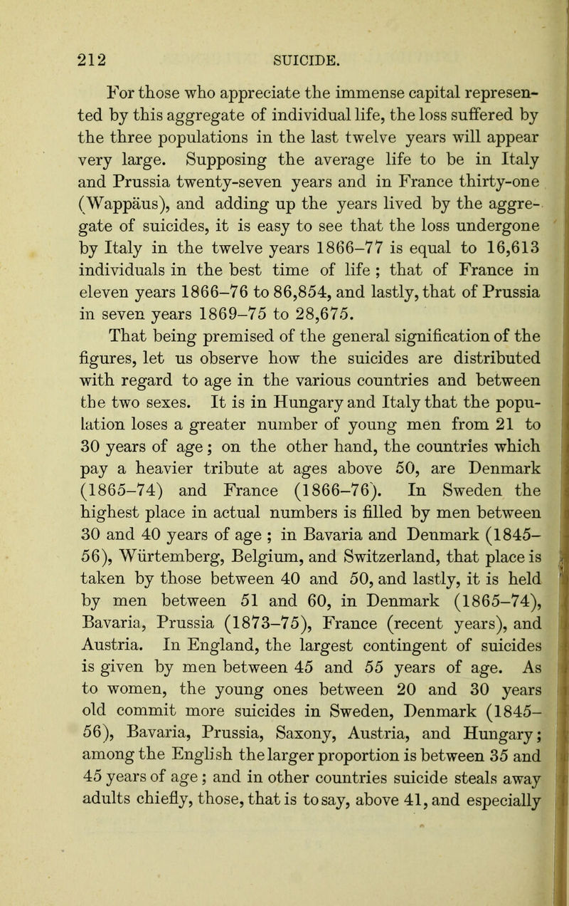 For those who appreciate the immense capital represen- ted by this aggregate of individual life, the loss suffered by the three populations in the last twelve years will appear very large. Supposing the average life to be in Italy and Prussia twenty-seven years and in France thirty-one (Wappaus), and adding up the years lived by the aggre- gate of suicides, it is easy to see that the loss undergone by Italy in the twelve years 1866-77 is equal to I656I3 individuals in the best time of life ; that of France in eleven years 1866-76 to 86,854, and lastly, that of Prussia in seven years 1869-75 to 28,675. That being premised of the general signification of the figures, let us observe how the suicides are distributed with regard to age in the various countries and between the two sexes. It is in Hungary and Italy that the popu- lation loses a greater number of young men from 21 to 30 years of age; on the other hand, the countries which pay a heavier tribute at ages above 50, are Denmark (1865-74) and France (1866-76). In Sweden the highest place in actual numbers is filled by men between 30 and 40 years of age ; in Bavaria and Denmark (1845- 56), Wiirtemberg, Belgium, and Switzerland, that place is taken by those between 40 and 50, and lastly, it is held by men between 51 and 60, in Denmark (1865-74), Bavaria, Prussia (1873-75), France (recent years), and Austria. In England, the largest contingent of suicides is given by men between 45 and 55 years of age. As to women, the young ones between 20 and 30 years old commit more suicides in Sweden, Denmark (1845- 56), Bavaria, Prussia, Saxony, Austria, and Hungary; among the English the larger proportion is between 35 and 45 years of age; and in other countries suicide steals away adults chiefly, those, that is to say, above 41, and especially