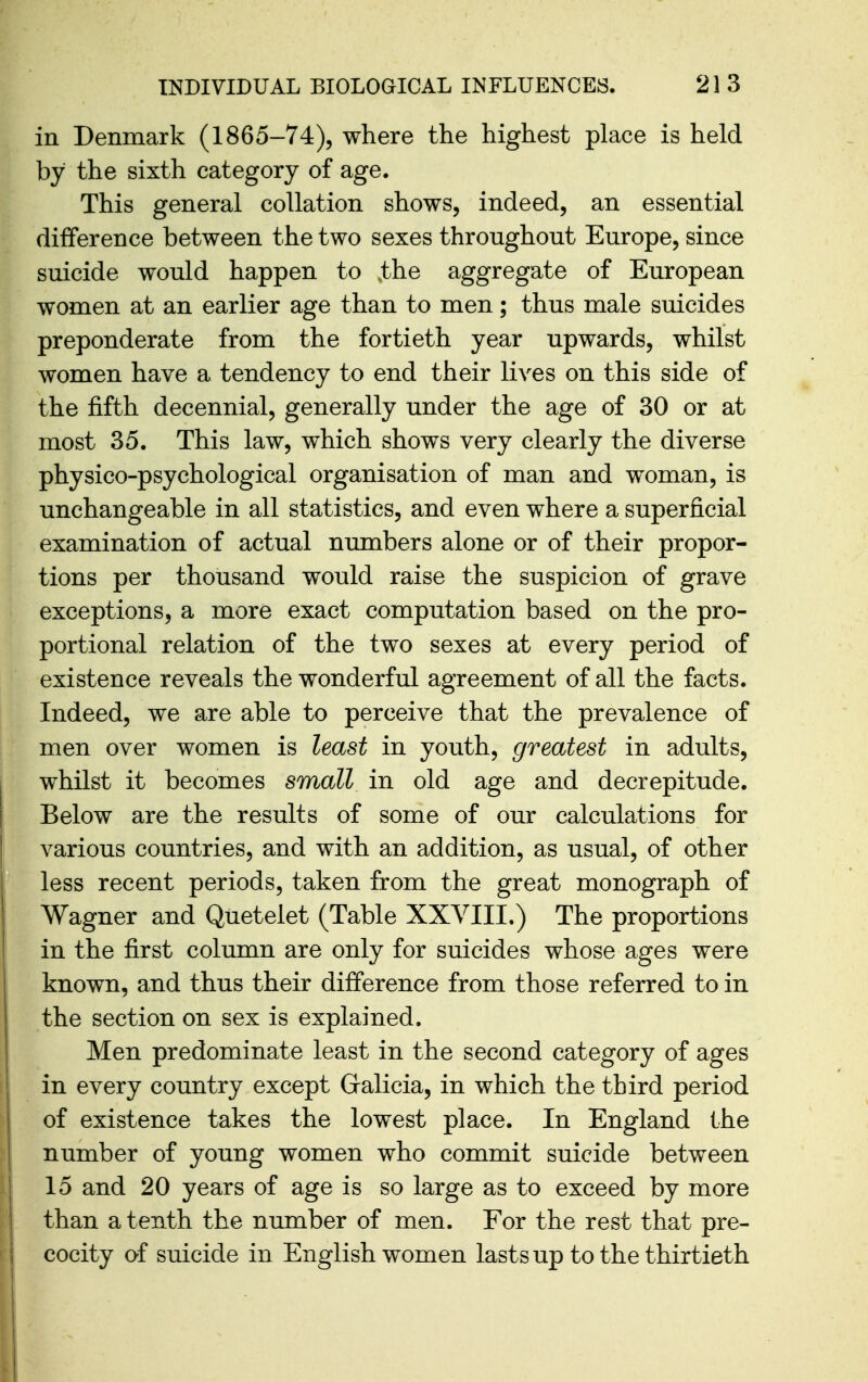in Denmark (1865-74), where the highest place is held by the sixth category of age. This general collation shows, indeed, an essential difference between the two sexes throughout Europe, since suicide would happen to ,the aggregate of European women at an earlier age than to men; thus male suicides preponderate from the fortieth year upwards, whilst women have a tendency to end their lives on this side of the fifth decennial, generally under the age of 30 or at most 35. This law, which shows very clearly the diverse physico-psychological organisation of man and woman, is unchangeable in all statistics, and even where a superficial examination of actual numbers alone or of their propor- tions per thousand would raise the suspicion of grave exceptions, a more exact computation based on the pro- portional relation of the two sexes at every period of existence reveals the wonderful agreement of all the facts. Indeed, we are able to perceive that the prevalence of men over women is least in youth, greatest in adults, whilst it becomes small in old age and decrepitude. Below are the results of some of our calculations for various countries, and with an addition, as usual, of other less recent periods, taken from the great monograph of Wagner and Quetelet (Table XXVIII.) The proportions in the first column are only for suicides whose ages were known, and thus their difference from those referred to in the section on sex is explained. Men predominate least in the second category of ages in every country except Gralicia, in which the third period of existence takes the lowest place. In England the number of young women who commit suicide between 15 and 20 years of age is so large as to exceed by more than a tenth the number of men. For the rest that pre- cocity of suicide in Englishwomen lasts up to the thirtieth