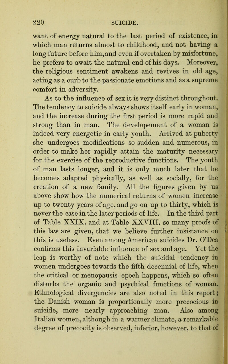 want of energy natural to the last period of existence, in which man returns almost to childhood, and not having a long future before him, and even if overtaken by misfortune, he prefers to await the natural end of his days. Moreover, the religious sentiment awakens and revives in old age, acting as a curb to the passionate emotions and as a supreme comfort in adversity. As to the influence of sex it is very distinct throughout. The tendency to suicide always shows itself early in woman, and the increase during the first period is more rapid and strong than in man. The developement of a woman is indeed very energetic in early youth. Arrived at puberty she undergoes modifications so sudden and numerous, in order to make her rapidly attain the maturity necessary for the exercise of the reproductive functions. The youth of man lasts longer, and it is only much later that he becomes adapted physically, as well as socially, for the creation of a new family. All the figures given by us above show how the numerical returns of women increase up to twenty years of age, and go on up to thirty, which is never the case in the later periods of life. In the third part of Table XXIX. and at Table XXVIII. so many proofs of this law are given, that we believe further insistance on this is useless. Even among American suicides Dr. O'Dea confirms this invariable influence of sex and age. Yet the leap is worthy of note which the suicidal tendency in women undergoes towards the fifth decennial of life, when the critical or menopausis epoch happens, which so often disturbs the organic and psychical functions of woman. Ethnological divergencies are also noted in this report; the Danish woman is proportionally more precocious in suicide, more nearly approaching man. Also among Italian women, although in a warmer climate, a remarkable degree of precocity is observed, inferior, however, to that of