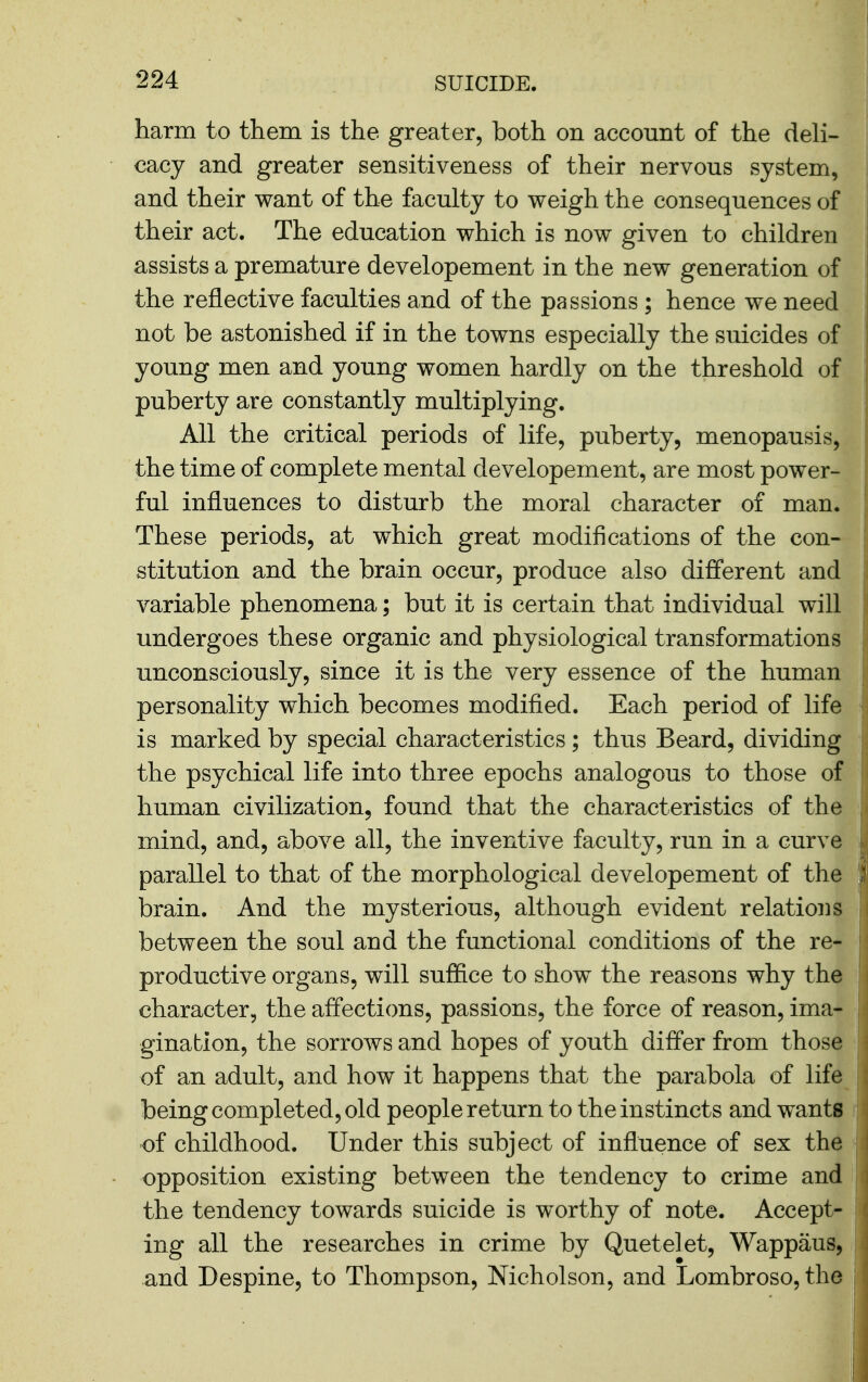 harm to them is the greater, both on account of the deli- cacy and greater sensitiveness of their nervous system, and their want of the faculty to weigh the consequences of their act. The education which is now given to children assists a premature developement in the new generation of the reflective faculties and of the passions ; hence we need not be astonished if in the towns especially the suicides of young men and young women hardly on the threshold of puberty are constantly multiplying. All the critical periods of life, puberty, menopausis, the time of complete mental developement, are most power- ful influences to disturb the moral character of man. These periods, at which great modifications of the con- stitution and the brain occur, produce also different and variable phenomena; but it is certain that individual will undergoes these organic and physiological transformations unconsciously, since it is the very essence of the human personality which becomes modified. Each period of life is marked by special characteristics; thus Beard, dividing the psychical life into three epochs analogous to those of human civilization, found that the characteristics of the mind, and, above all, the inventive faculty, run in a curve parallel to that of the morphological developement of the brain. And the mysterious, although evident relations between the soul and the functional conditions of the re- productive organs, will suffice to show the reasons why the character, the affections, passions, the force of reason, ima- gination, the sorrows and hopes of youth differ from those of an adult, and how it happens that the parabola of life being completed, old people return to the instincts and wants i of childhood. Under this subject of influence of sex the opposition existing between the tendency to crime and i the tendency towards suicide is worthy of note. Accept- ing all the researches in crime by Quetelet, Wappaus, and Despine, to Thompson, Nicholson, and Lombroso, the