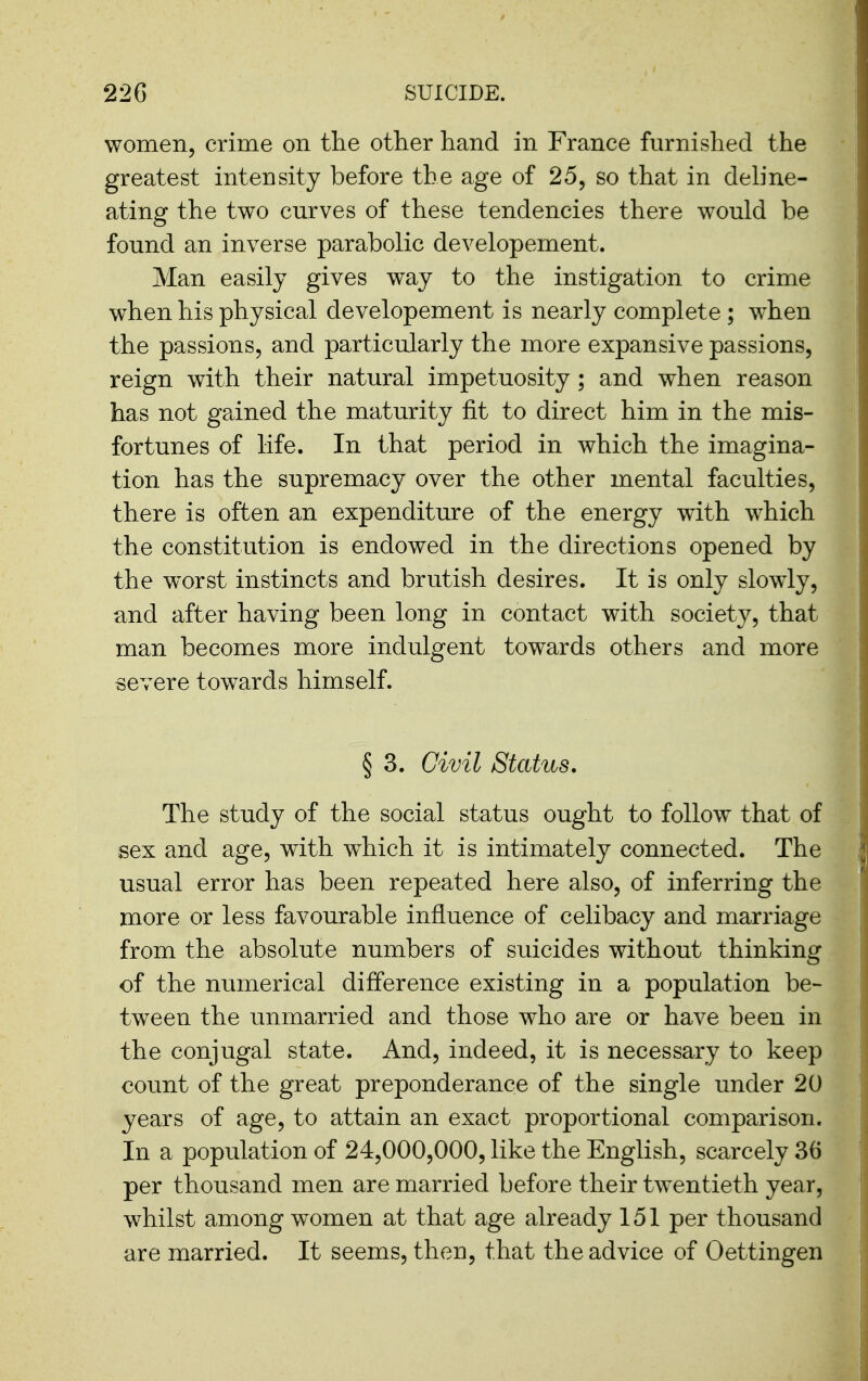 women, crime on the other hand in France furnished the greatest intensity before the age of 25, so that in dehne- ating the two curves of these tendencies there would be found an inverse parabolic developement. Man easily gives way to the instigation to crime when his physical developement is nearly complete ; when the passions, and particularly the more expansive passions, reign with their natural impetuosity ; and when reason has not geined the maturity fit to direct him in the mis- fortunes of life. In that period in which the imagina- tion has the supremacy over the other mental faculties, there is often an expenditure of the energy with which the constitution is endowed in the directions opened by the worst instincts and brutish desires. It is only slowly, and after having been long in contact with society, that man becomes more indulgent towards others and more severe towards himself. § 3. Civil Status. The study of the social status ought to follow that of sex and age, with which it is intimately connected. The usual error has been repeated here also, of inferring the more or less favourable influence of celibacy and marriage from the absolute numbers of suicides without thinking of the numerical difference existing in a population be- tween the unmarried and those who are or have been in the conjugal state. And, indeed, it is necessary to keep count of the great preponderance of the single under 20 years of age, to attain an exact proportional comparison. In a population of 24,000,000, like the English, scarcely 36 per thousand men are married before their twentieth year, whilst among women at that age already 151 per thousand are married. It seems, then, that the advice of Oettingen
