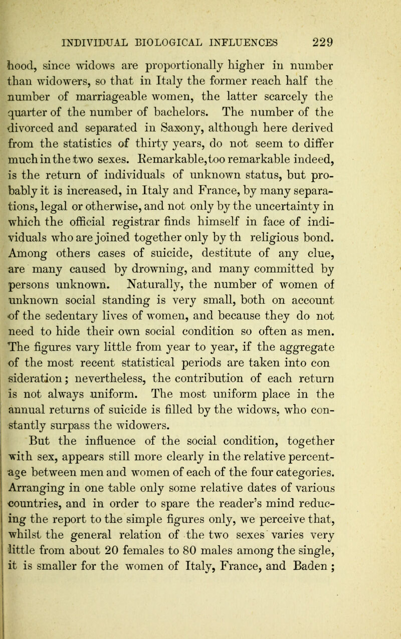 hood, since widows are proportionally higher in number than widowers, so that in Italy the former reach half the number of marriageable women, the latter scarcely the quarter of the number of bachelors. The number of the divorced and separated in Saxony, although here derived from the statistics of thirty years, do not seem to differ much in the two sexes. Kemarkable, too remarkable indeed, is the return of individuals of unknown status, but pro- bably it is increased, in Italy and France, by many separa- tions, legal or otherwise, and not only by the uncertainty in which the official registrar finds himself in face of indi- viduals who are joined together only by th religious bond. Among others cases of suicide, destitute of any clue, are many caused by drowning, and many committed by persons unknown. Naturally, the number of women of unknown social standing is very small, both on account of the sedentary lives of women, and because they do not need to hide their own social condition so often as men. The figures vary little from year to year, if the aggregate of the most recent statistical periods are taken into con sideration; nevertheless, the contribution of each return is not always uniform. The most uniform place in the annual returns of suicide is filled by the widows, who con- stantly surpass the widowers. But the influence of the social condition, together with sex, appears still more clearly in the relative percent- age between men and women of each of the four categories. Arranging in one table only some relative dates of various countries, and in order to spare the reader's mind reduc- ing the report to the simple figures only, we perceive that, whilst the general relation of the two sexes varies very little from about 20 females to 80 males among the single, it is smaller for the women of Italy, France, and Baden ;