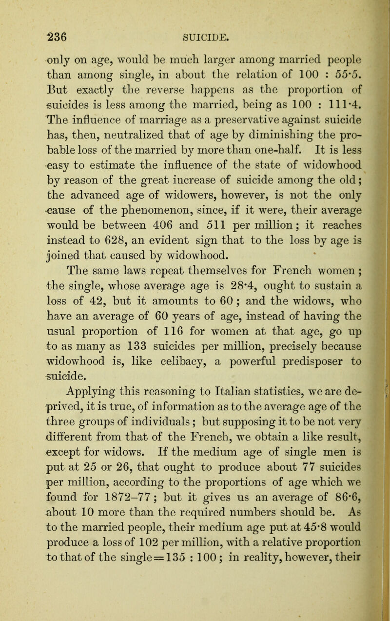 •only on age, would be rnucli larger among married people than among single, in about the relation of 100 : 55*0. But exactly the reverse happens as the proportion of suicides is less among the married, being as 100 : 111-4. The influence of marriage as a preservative against suicide has, then, neutralized that of age by diminishing the pro- bable loss of the married by more than one-half. It is less •easy to estimate the influence of the state of widowhood by reason of the great increase of suicide among the old; the advanced age of widowers, however, is not the only <jause of the phenomenon, since, if it were, their average would be between 406 and 511 per million; it reaches instead to 628, an evident sign that to the loss by age is joined that caused by widowhood. The same laws repeat themselves for French women ; the single, whose average age is 28*4, ought to sustain a loss of 42, but it amounts to 60; and the widows, who have an average of 60 years of age, instead of having the usual proportion of 116 for women at that age, go up to as many as 133 suicides per million, precisely because widowhood is, like celibacy, a powerful predisposer to suicide. Applying this reasoning to Italian statistics, we are de- prived, it is true, of information as to the average age of the three groups of individuals; but supposing it to be not very different from that of the French, we obtain a like result, except for widows. If the medium age of single men is put at 25 or 26, that ought to produce about 77 suicides per million, according to the proportions of age which we found for 1872-77; but it gives us an average of 86*6, about 10 more than the required numbers should be. As to the married people, their medium age put at 45*8 would produce a loss of 102 per million, with a relative proportion to that of the single =135 : 100; in reality, however, their