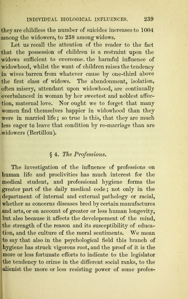 they are childless the number of suicides increases to 1004 among the widowers, to 238 among widows. Let us recall the attention of the reader to the fact that the possession of children is a restraint upon the widows sufficient to overcome ^ the harmful influence of widowhood, wiiilst the want of children raises the tendency in wives barren from whatever cause by one-third above the first class of widows. The abandonment, isolation, often misery, attendant upon widowhood, are continually overbalanced in woman by her sweetest and noblest affec- tion, maternal love. Nor ought we to forget that many women find themselves happier in widowhood than they were in married life; so true is this, that they are much less eager to leave that condition by re-marriage than are .widowers (Bertillon). § 4. The Professions. The investigation of the influence of professions on human life and proclivities has much interest for the medical student, and professional hygiene forms the greater part of the daily medical code; not only in the j department of internal and external pathology or racial, ; whether as concerns diseases bred by certain manufactures and arts, or on account of greater or less human longevity, but also because it affects the developement of the mind, the strength of the reason and its susceptibility of educa- tion, and the culture of the moral sentiments. We mean to say that also in the psychological field this branch of hygiene has struck vigorous root, and the proof of it is the more or less fortunate efforts to indicate to the legislator the tendency to crime in the different social ranks, to the alienist the more or less resisting power of some profes-