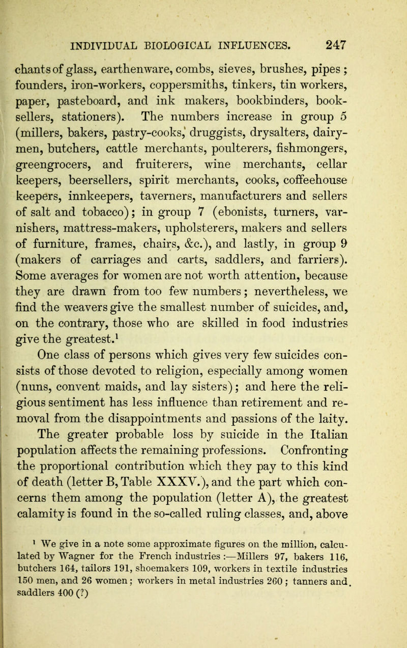 chants of glass, earthenware, combs, sieves, brushes, pipes ; founders, iron-workers, coppersmiths, tinkers, tin workers, paper, pasteboard, and ink makers, bookbinders, book- sellers, stationers). The numbers increase in group 5 (millers, bakers, pastry-cooks,' druggists, drysalters, dairy- men, butchers, cattle merchants, poulterers, fishmongers, greengrocers, and fruiterers, wine merchants, cellar keepers, beersellers, spirit merchants, cooks, coffeehouse / keepers, innkeepers, taverners, manufacturers and sellers of salt and tobacco); in group 7 (ebonists, turners, var- nishers, mattress-makers, upholsterers, makers and sellers of furniture, frames, chairs, &c.), and lastly, in group 9 (makers of carriages and carts, saddlers, and farriers). Some averages for women are not worth attention, because they are drawn from too few numbers; nevertheless, we find the weavers give the smallest number of suicides, and, on the contrary, those who are skilled in food industries give the greatest.^ One class of persons which gives very few suicides con- sists of those devoted to religion, especially among women (nuns, convent maids, and lay sisters); and here the reli- gious sentiment has less influence than retirement and re- moval from the disappointments and passions of the laity. The greater probable loss by suicide in the Italian population affects the remaining professions. Confronting the proportional contribution which they pay to this kind of death (letter B, Table XXXV.), and the part which con- cerns them among the population (letter A), the greatest calamity is found in the so-called ruling classes, and, above ^ We give in a note some approximate figures on the million, calcu- lated by Wagner for the French industries :—Millers 97, bakers 116, butchers 164, tailors 191, shoemakers 109, workers in textile industries 150 men, and 26 women; workers in metal industries 260 ; tanners and. saddlers 400 (?)