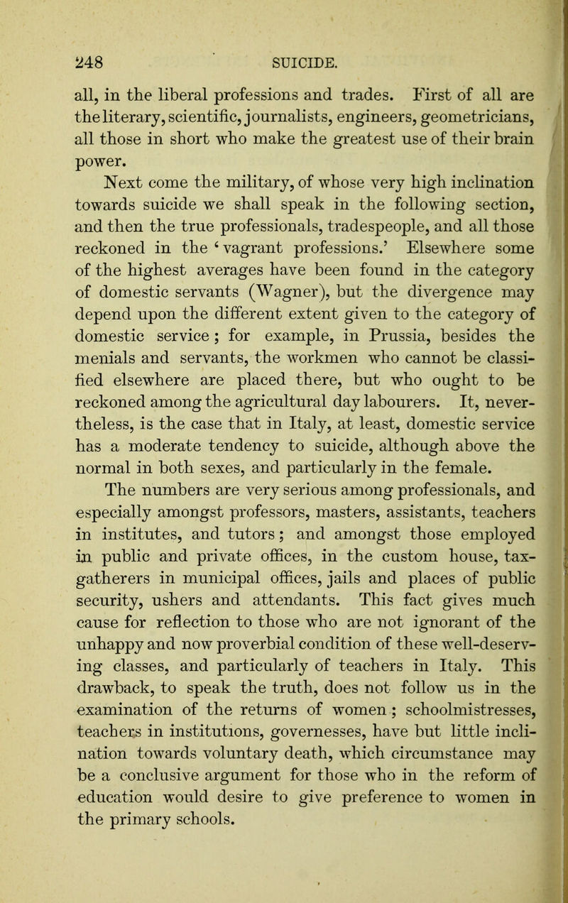 all, in the liberal professions and trades. First of all are the literary, scientific, journalists, engineers, geometricians, all those in short who make the greatest use of their brain power. Next come the military, of whose very high inclination towards suicide we shall speak in the following section, and then the true professionals, tradespeople, and all those reckoned in the ' vagrant professions.' Elsewhere some of the highest averages have been found in the category of domestic servants (Wagner), but the divergence may depend upon the different extent given to the category of domestic service ; for example, in Prussia, besides the menials and servants, the workmen who cannot be classi- fied elsewhere are placed there, but who ought to be reckoned among the agricultural day labourers. It, never- theless, is the case that in Italy, at least, domestic service has a moderate tendency to suicide, although above the normal in both sexes, and particularly in the female. The numbers are very serious among professionals, and especially amongst professors, masters, assistants, teachers in institutes, and tutors; and amongst those employed ia public and private offices, in the custom house, tax- gatherers in municipal offices, jails and places of public security, ushers and attendants. This fact gives much cause for reflection to those who are not ignorant of the unhappy and now proverbial condition of these well-deserv- ing classes, and particularly of teachers in Italy. This drawback, to speak the truth, does not follow us in the examination of the returns of women; schoolmistresses, teacher^s in institutions, governesses, have but little incli- nation towards voluntary death, which circumstance may be a conclusive argument for those who in the reform of education would desire to give preference to women in the primary schools.