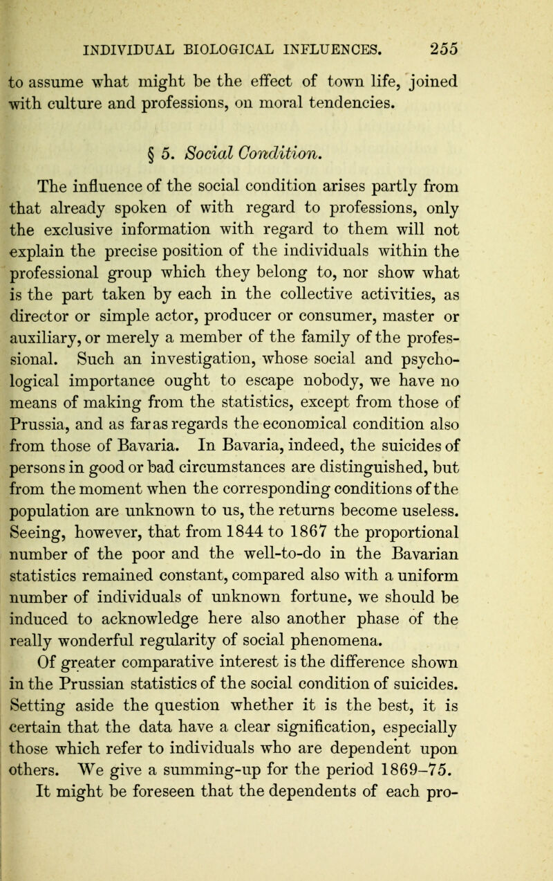 to assume what might be the effect of town life, joined with culture and professions, on moral tendencies. § 5. Social Condition. The influence of the social condition arises partly from that already spoken of with regard to professions, only the exclusive information with regard to them will not explain the precise position of the individuals within the professional group which they belong to, nor show what is the part taken by each in the collective activities, as director or simple actor, producer or consumer, master or auxiliary, or merely a member of the family of the profes- sional. Such an investigation, whose social and psycho- logical importance ought to escape nobody, we have no means of making from the statistics, except from those of Prussia, and as far as regards the economical condition also from those of Bavaria. In Bavaria, indeed, the suicides of persons in good or bad circumstances are distinguished, but from the moment when the corresponding conditions of the population are unknown to us, the returns become useless. Seeing, however, that from 1844 to 1867 the proportional number of the poor and the well-to-do in the Bavarian statistics remained constant, compared also with a uniform number of individuals of unknown fortune, we should be induced to acknowledge here also another phase of the really wonderful regularity of social phenomena. Of greater comparative interest is the difference shown in the Prussian statistics of the social condition of suicides. Setting aside the question whether it is the best, it is certain that the data have a clear signification, especially those which refer to individuals who are dependent upon others. We give a summing-up for the period 1869-75. It might be foreseen that the dependents of each pro-